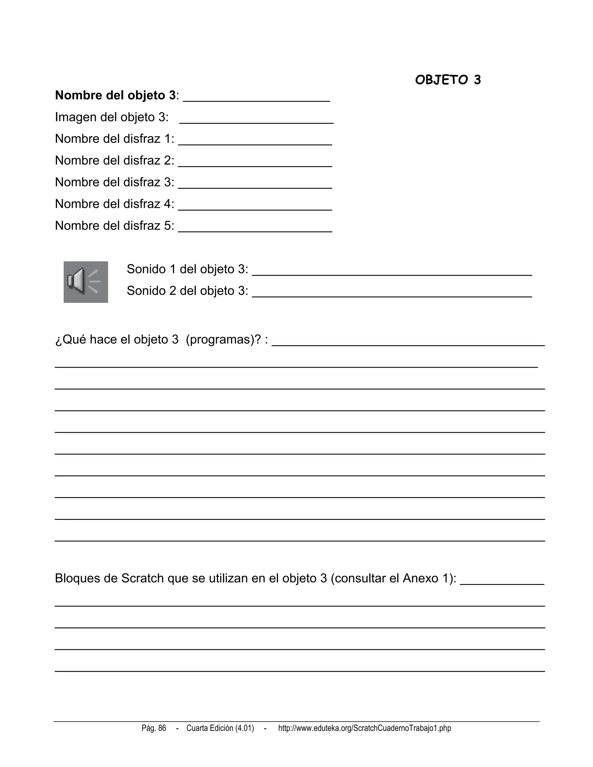 OBJETO 3
Nombre del objeto 3: _____________________
Imagen del objeto 3: ______________________
Nombre del disfraz 1: ______________________
Nombre del disfraz 2: ______________________
Nombre del disfraz 3: ______________________
Nombre del disfraz 4: ______________________
Nombre del disfraz 5: ______________________


            Sonido 1 del objeto 3: ________________________________________
            Sonido 2 del objeto 3: ________________________________________


¿Qué hace el objeto 3 (programas)? : _______________________________________
_____________________________________________________________________
______________________________________________________________________
______________________________________________________________________
______________________________________________________________________
______________________________________________________________________
______________________________________________________________________
______________________________________________________________________
______________________________________________________________________
______________________________________________________________________


Bloques de Scratch que se utilizan en el objeto 3 (consultar el Anexo 1): ____________
______________________________________________________________________
______________________________________________________________________
______________________________________________________________________
______________________________________________________________________



               Pág. 86   - Cuarta Edición (4.01)   -   http://www.eduteka.org/ScratchCuadernoTrabajo1.php
 