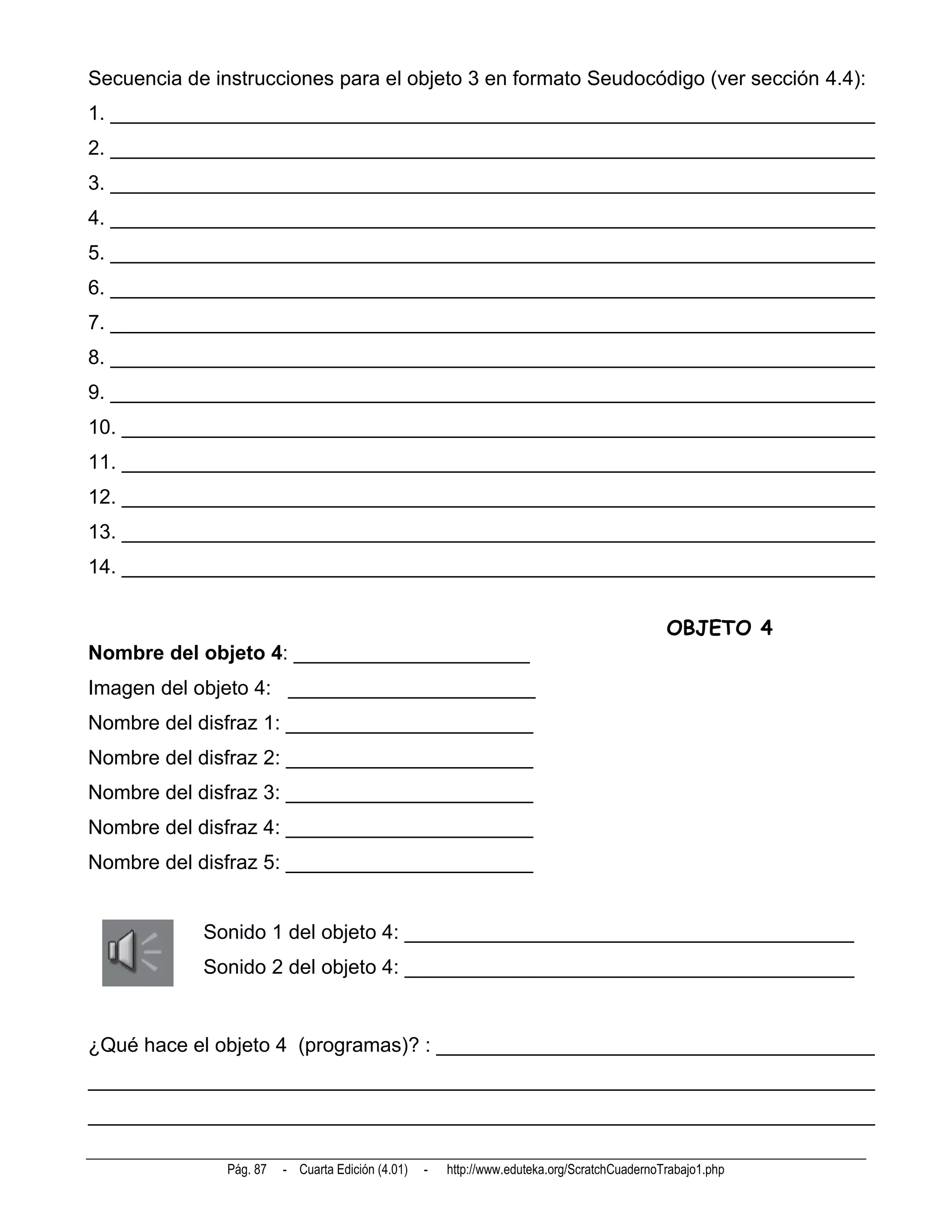 Secuencia de instrucciones para el objeto 3 en formato Seudocódigo (ver sección 4.4):
1. ____________________________________________________________________
2. ____________________________________________________________________
3. ____________________________________________________________________
4. ____________________________________________________________________
5. ____________________________________________________________________
6. ____________________________________________________________________
7. ____________________________________________________________________
8. ____________________________________________________________________
9. ____________________________________________________________________
10. ___________________________________________________________________
11. ___________________________________________________________________
12. ___________________________________________________________________
13. ___________________________________________________________________
14. ___________________________________________________________________


                                                                                              OBJETO 4
Nombre del objeto 4: _____________________
Imagen del objeto 4: ______________________
Nombre del disfraz 1: ______________________
Nombre del disfraz 2: ______________________
Nombre del disfraz 3: ______________________
Nombre del disfraz 4: ______________________
Nombre del disfraz 5: ______________________


            Sonido 1 del objeto 4: ________________________________________
            Sonido 2 del objeto 4: ________________________________________


¿Qué hace el objeto 4 (programas)? : _______________________________________
______________________________________________________________________
______________________________________________________________________

               Pág. 87   - Cuarta Edición (4.01)   -   http://www.eduteka.org/ScratchCuadernoTrabajo1.php
 