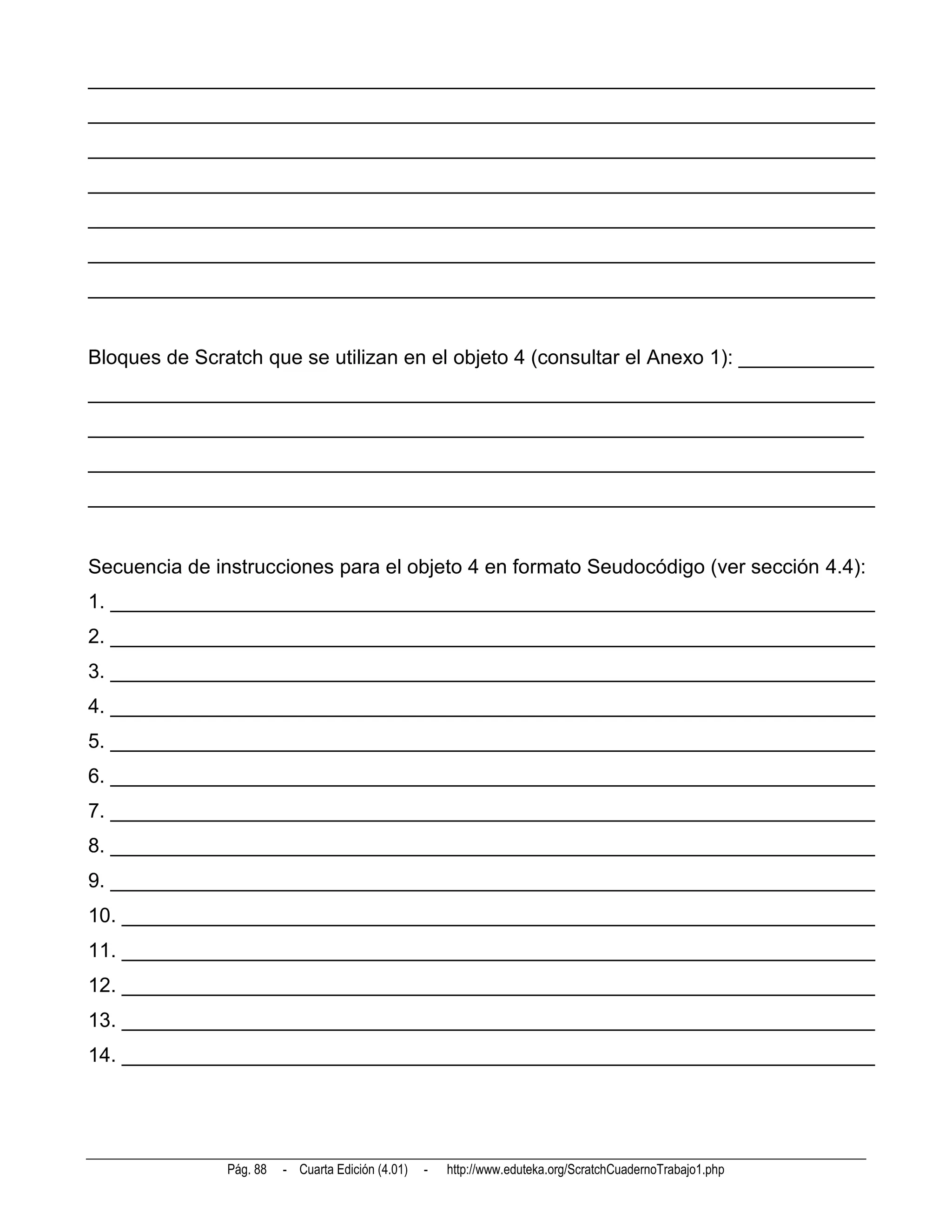 ______________________________________________________________________
______________________________________________________________________
______________________________________________________________________
______________________________________________________________________
______________________________________________________________________
______________________________________________________________________
______________________________________________________________________


Bloques de Scratch que se utilizan en el objeto 4 (consultar el Anexo 1): ____________
______________________________________________________________________
_____________________________________________________________________
______________________________________________________________________
______________________________________________________________________


Secuencia de instrucciones para el objeto 4 en formato Seudocódigo (ver sección 4.4):
1. ____________________________________________________________________
2. ____________________________________________________________________
3. ____________________________________________________________________
4. ____________________________________________________________________
5. ____________________________________________________________________
6. ____________________________________________________________________
7. ____________________________________________________________________
8. ____________________________________________________________________
9. ____________________________________________________________________
10. ___________________________________________________________________
11. ___________________________________________________________________
12. ___________________________________________________________________
13. ___________________________________________________________________
14. ___________________________________________________________________




               Pág. 88   - Cuarta Edición (4.01)   -   http://www.eduteka.org/ScratchCuadernoTrabajo1.php
 