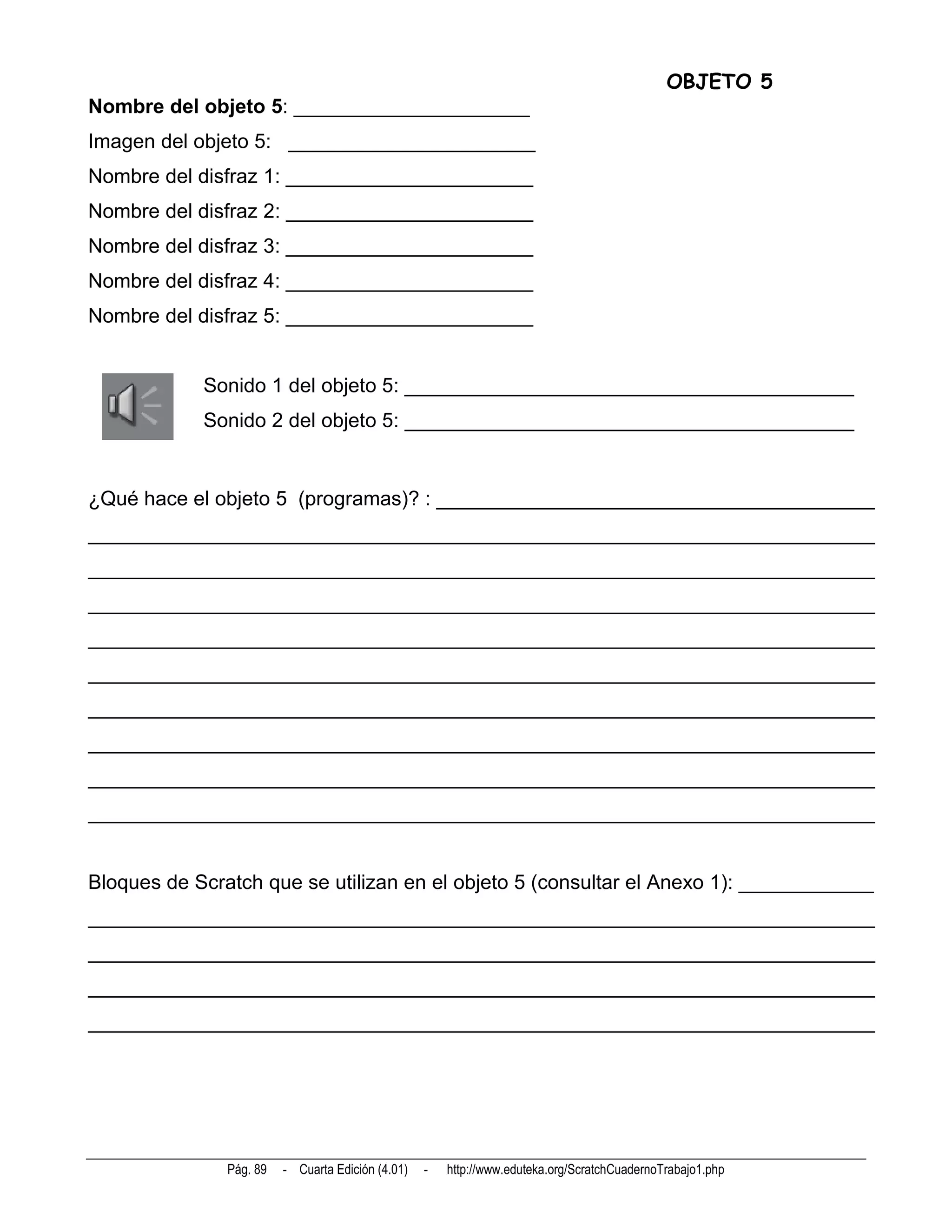 OBJETO 5
Nombre del objeto 5: _____________________
Imagen del objeto 5: ______________________
Nombre del disfraz 1: ______________________
Nombre del disfraz 2: ______________________
Nombre del disfraz 3: ______________________
Nombre del disfraz 4: ______________________
Nombre del disfraz 5: ______________________


            Sonido 1 del objeto 5: ________________________________________
            Sonido 2 del objeto 5: ________________________________________


¿Qué hace el objeto 5 (programas)? : _______________________________________
______________________________________________________________________
______________________________________________________________________
______________________________________________________________________
______________________________________________________________________
______________________________________________________________________
______________________________________________________________________
______________________________________________________________________
______________________________________________________________________
______________________________________________________________________


Bloques de Scratch que se utilizan en el objeto 5 (consultar el Anexo 1): ____________
______________________________________________________________________
______________________________________________________________________
______________________________________________________________________
______________________________________________________________________




               Pág. 89   - Cuarta Edición (4.01)   -   http://www.eduteka.org/ScratchCuadernoTrabajo1.php
 