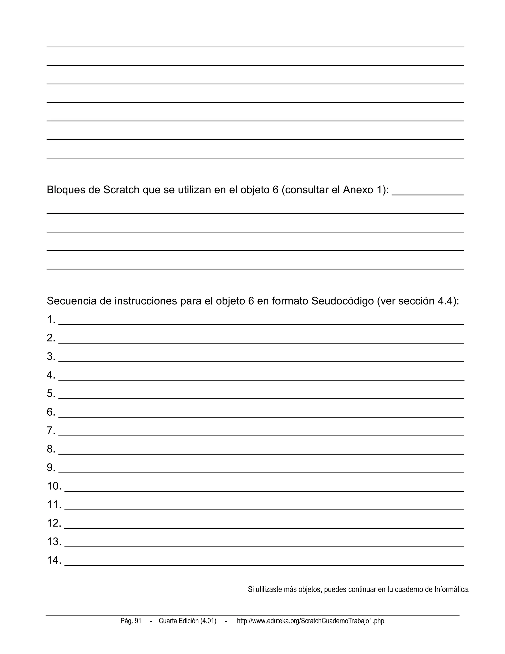 ______________________________________________________________________
______________________________________________________________________
______________________________________________________________________
______________________________________________________________________
______________________________________________________________________
______________________________________________________________________
______________________________________________________________________


Bloques de Scratch que se utilizan en el objeto 6 (consultar el Anexo 1): ____________
______________________________________________________________________
______________________________________________________________________
______________________________________________________________________
______________________________________________________________________


Secuencia de instrucciones para el objeto 6 en formato Seudocódigo (ver sección 4.4):
1. ____________________________________________________________________
2. ____________________________________________________________________
3. ____________________________________________________________________
4. ____________________________________________________________________
5. ____________________________________________________________________
6. ____________________________________________________________________
7. ____________________________________________________________________
8. ____________________________________________________________________
9. ____________________________________________________________________
10. ___________________________________________________________________
11. ___________________________________________________________________
12. ___________________________________________________________________
13. ___________________________________________________________________
14. ___________________________________________________________________

                                                          Si utilizaste más objetos, puedes continuar en tu cuaderno de Informática.


               Pág. 91   - Cuarta Edición (4.01)   -   http://www.eduteka.org/ScratchCuadernoTrabajo1.php
 