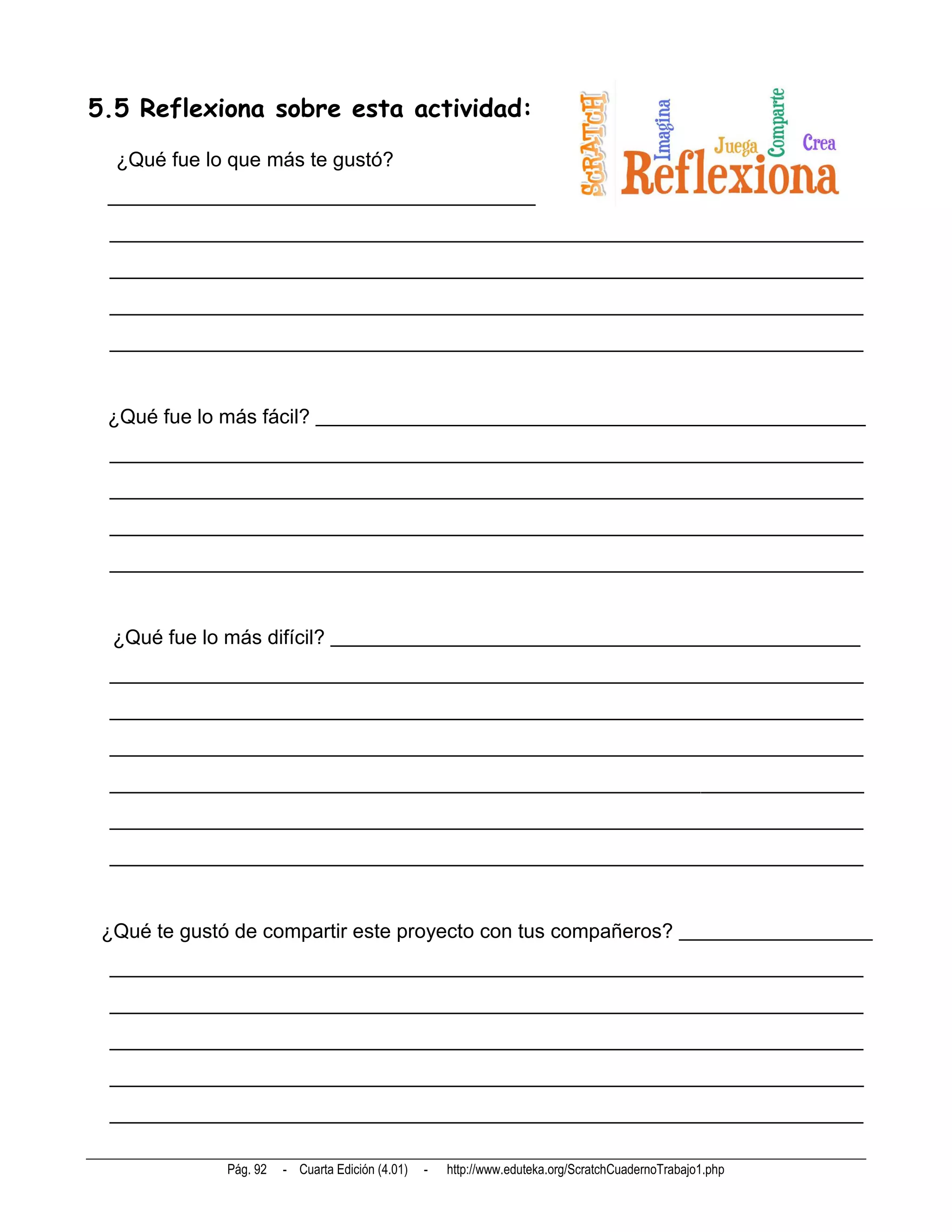 5.5 Reflexiona sobre esta actividad:
  ¿Qué fue lo que más te gustó?
 __________________________________________
 __________________________________________________________________________
 __________________________________________________________________________
 __________________________________________________________________________
 __________________________________________________________________________


 ¿Qué fue lo más fácil? ______________________________________________________
 __________________________________________________________________________
 __________________________________________________________________________
 __________________________________________________________________________
 __________________________________________________________________________


  ¿Qué fue lo más difícil? ____________________________________________________
 __________________________________________________________________________
 __________________________________________________________________________
 __________________________________________________________________________
 __________________________________________________________________________
 __________________________________________________________________________
 __________________________________________________________________________


 ¿Qué te gustó de compartir este proyecto con tus compañeros? ___________________
 __________________________________________________________________________
 __________________________________________________________________________
 __________________________________________________________________________
 __________________________________________________________________________
 __________________________________________________________________________

              Pág. 92   - Cuarta Edición (4.01)   -   http://www.eduteka.org/ScratchCuadernoTrabajo1.php
 