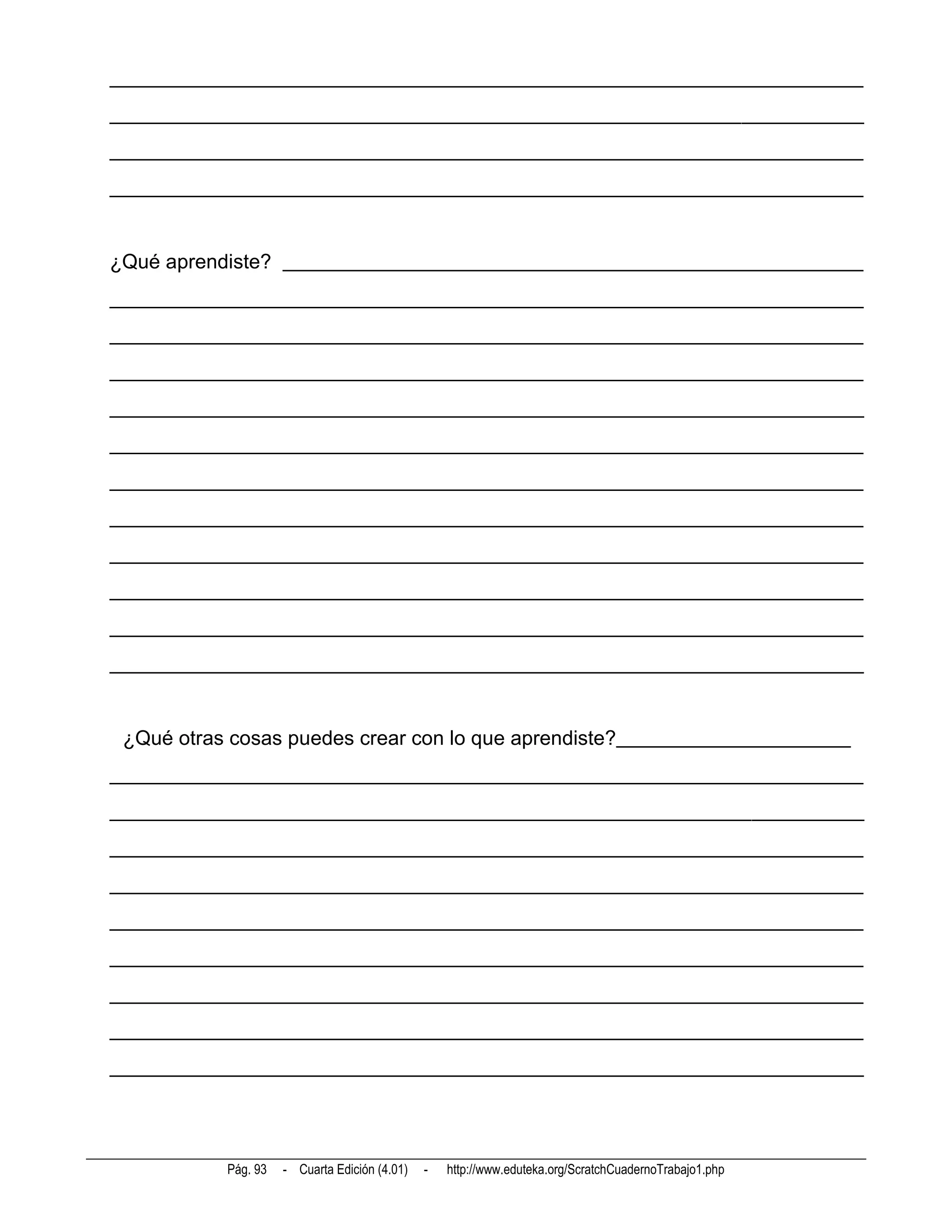 __________________________________________________________________________
__________________________________________________________________________
__________________________________________________________________________
__________________________________________________________________________


¿Qué aprendiste? _________________________________________________________
__________________________________________________________________________
__________________________________________________________________________
__________________________________________________________________________
__________________________________________________________________________
__________________________________________________________________________
__________________________________________________________________________
__________________________________________________________________________
__________________________________________________________________________
__________________________________________________________________________
__________________________________________________________________________
__________________________________________________________________________


 ¿Qué otras cosas puedes crear con lo que aprendiste?_______________________
__________________________________________________________________________
__________________________________________________________________________
__________________________________________________________________________
__________________________________________________________________________
__________________________________________________________________________
__________________________________________________________________________
__________________________________________________________________________
__________________________________________________________________________
__________________________________________________________________________




           Pág. 93   - Cuarta Edición (4.01)   -   http://www.eduteka.org/ScratchCuadernoTrabajo1.php
 