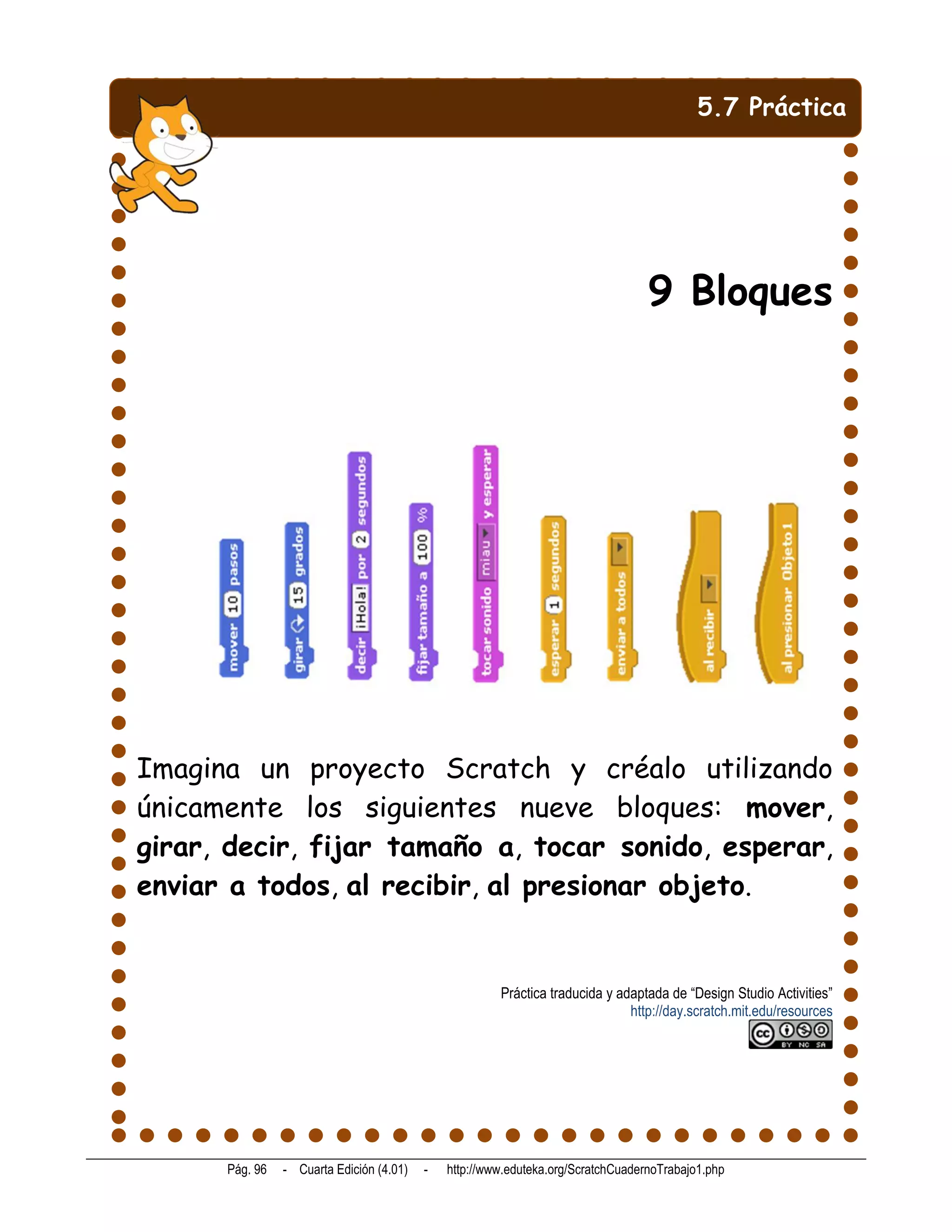 5.7 Práctica




                                                                                  9 Bloques




Imagina un proyecto Scratch y créalo utilizando
únicamente los siguientes nueve bloques: mover,
girar, decir, fijar tamaño a, tocar sonido, esperar,
enviar a todos, al recibir, al presionar objeto.


                                                       Práctica traducida y adaptada de “Design Studio Activities”
                                                                              http://day.scratch.mit.edu/resources




      Pág. 96   - Cuarta Edición (4.01)   -   http://www.eduteka.org/ScratchCuadernoTrabajo1.php
 