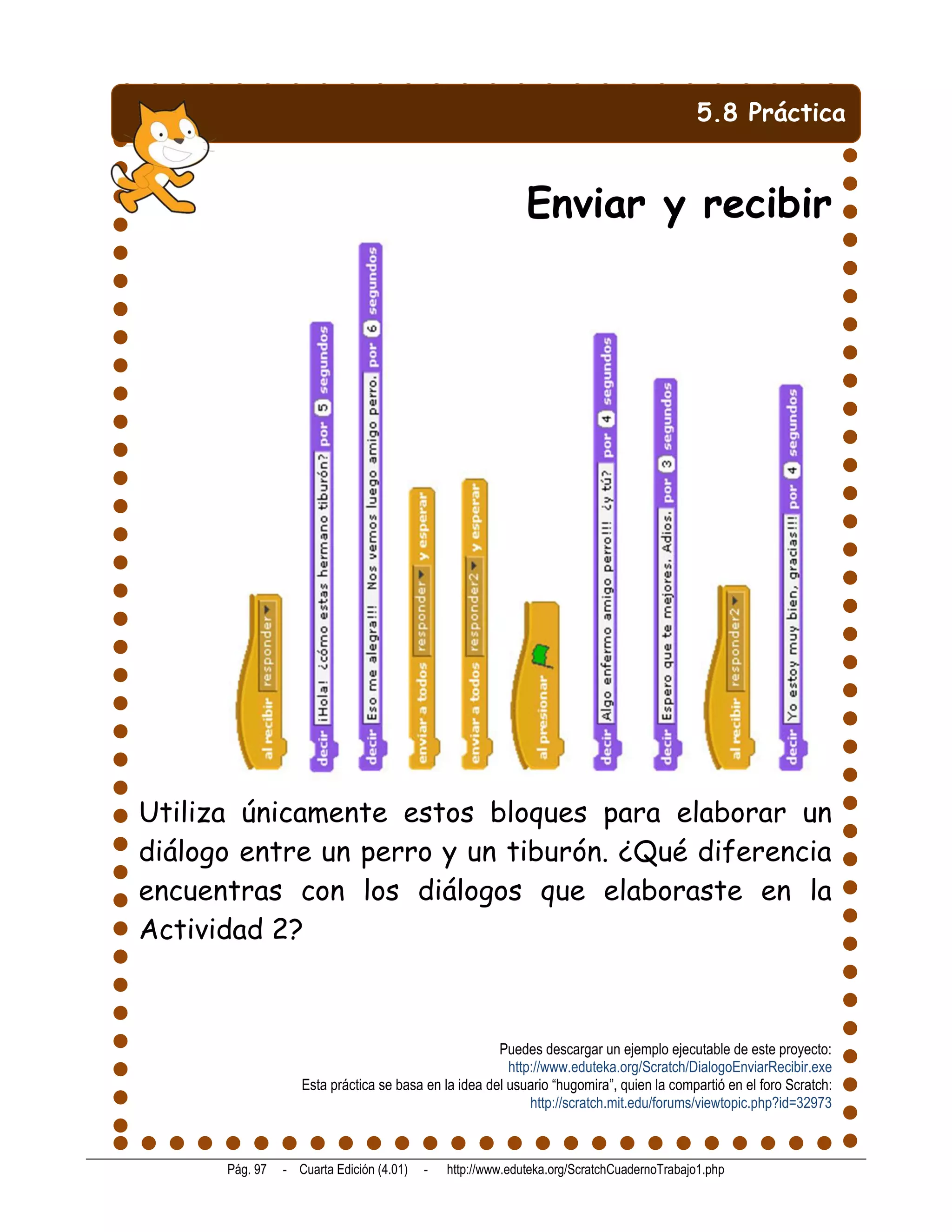5.8 Práctica


                                                            Enviar y recibir




Utiliza únicamente estos bloques para elaborar un
diálogo entre un perro y un tiburón. ¿Qué diferencia
encuentras con los diálogos que elaboraste en la
Actividad 2?



                                                      Puedes descargar un ejemplo ejecutable de este proyecto:
                                                        http://www.eduteka.org/Scratch/DialogoEnviarRecibir.exe
                   Esta práctica se basa en la idea del usuario “hugomira”, quien la compartió en el foro Scratch:
                                                            http://scratch.mit.edu/forums/viewtopic.php?id=32973



      Pág. 97   - Cuarta Edición (4.01)   -   http://www.eduteka.org/ScratchCuadernoTrabajo1.php
 