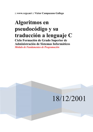 :: www.vcgs.net :: Víctor Campuzano Gallego



Algoritmos en
pseudocódigo y su
traducción a lenguaje C
Ciclo Formación de Grado Superior de
Administración de Sistemas Informáticos
Módulo de Fundamentos de Programación




                                18/12/2001
 