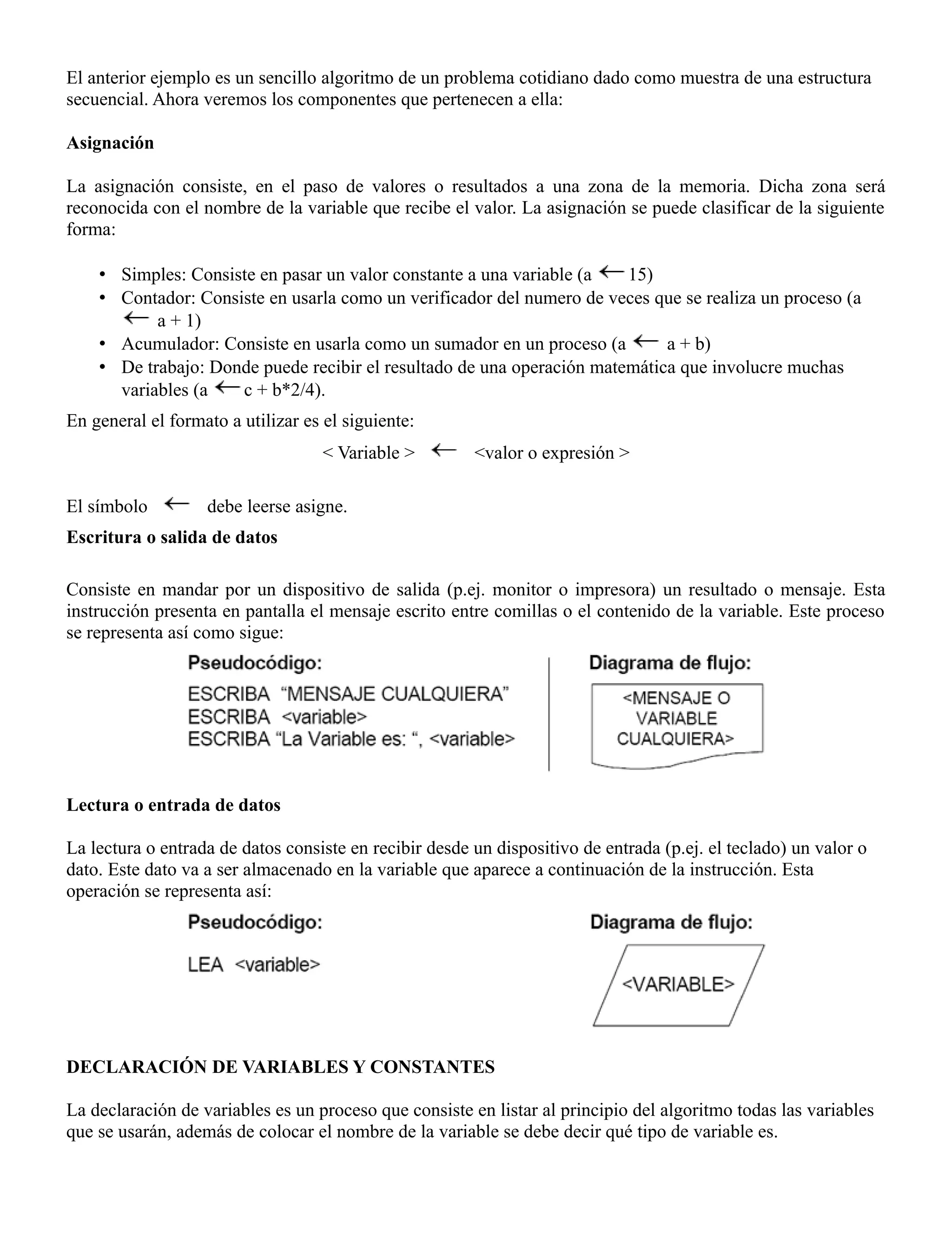 El anterior ejemplo es un sencillo algoritmo de un problema cotidiano dado como muestra de una estructura
secuencial. Ahora veremos los componentes que pertenecen a ella:

Asignación

La asignación consiste, en el paso de valores o resultados a una zona de la memoria. Dicha zona será
reconocida con el nombre de la variable que recibe el valor. La asignación se puede clasificar de la siguiente
forma:

    • Simples: Consiste en pasar un valor constante a una variable (a   15)
    • Contador: Consiste en usarla como un verificador del numero de veces que se realiza un proceso (a
           a + 1)
    • Acumulador: Consiste en usarla como un sumador en un proceso (a        a + b)
    • De trabajo: Donde puede recibir el resultado de una operación matemática que involucre muchas
      variables (a   c + b*2/4).
En general el formato a utilizar es el siguiente:
                                    < Variable >        <valor o expresión >

El símbolo         debe leerse asigne.
Escritura o salida de datos

Consiste en mandar por un dispositivo de salida (p.ej. monitor o impresora) un resultado o mensaje. Esta
instrucción presenta en pantalla el mensaje escrito entre comillas o el contenido de la variable. Este proceso
se representa así como sigue:




Lectura o entrada de datos

La lectura o entrada de datos consiste en recibir desde un dispositivo de entrada (p.ej. el teclado) un valor o
dato. Este dato va a ser almacenado en la variable que aparece a continuación de la instrucción. Esta
operación se representa así:




DECLARACIÓN DE VARIABLES Y CONSTANTES

La declaración de variables es un proceso que consiste en listar al principio del algoritmo todas las variables
que se usarán, además de colocar el nombre de la variable se debe decir qué tipo de variable es.
 