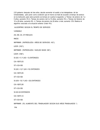 2.El gobierno después de tres años, decide aumentar el sueldo a los trabajadores de las 
Universidades, pero pone como condición que el mismo se hará de acuerdo al tiempo de servicio 
en la institución, para este aumento se tomara en cuenta lo siguiente: a. Tiempo de servicio de 1 a 
5 años; aumento 3% b. Tiempo de servicio de 5 a 10 años; aumento 5% c. Tiempo de Servicio de 
10 a 20 años; aumento 8% d. Tiempo de servicio de 20 años o más; aumento 12% Realice el 
algoritmo asociado a la situación anterior (Valor 4%) 
ALGORITMO SEGÚN EL TIEMPO DE SERVICIO 
VARIABLE 
AS, SB, CA, ST=REALES 
INICIO 
IMPRIMIR: (“INTRODUZCA AÑOS DE SERVICIO: AS”); 
LEER :(“AS”); 
IMPRIMIR: (“INTRODUZCA SUELDO BASE: SB”); 
LEER :(“SB”); 
SI (AS >1) Y (AS < 5) ENTONCES 
CA:=SB*0,03 
ST;=CA+SB 
SI (AS > 5) Y (AS <10) ENTONCES 
CA:=SB*0,05 
ST:=CA+SB 
SI (AS> 10) Y (AS < 20) ENTONCES 
CA:=SB*0,08 
ST:=CA+SB 
SI AS>20 ENTONCES 
CA:=SB*0,12 
ST:=CA+SB 
IMPRIMIR: (“EL AUMENTO DEL TRABAJADOR SEGÚN SUS AÑOS TRABAJADOS “) 
FIN 
 
