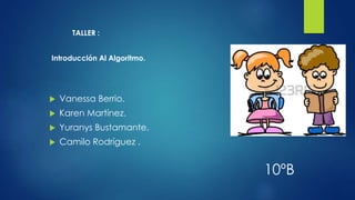 TALLER :
Introducción Al Algoritmo.
 Vanessa Berrio.
 Karen Martínez.
 Yuranys Bustamante.
 Camilo Rodríguez .
10ºB
 