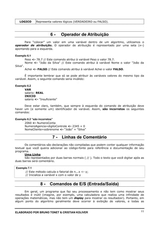 ELABORADO POR BRUNO TONET & CRISTIAN KOLIVER 11
LOGICO Representa valores lógicos (VERDADEIRO ou FALSO).
6 - Operador de Atribuição
Para “colocar” um valor em uma variável dentro de um algoritmo, utilizamos o
operador de atribuição. O operador de atribuição é representado por uma seta (<-)
apontando para a esquerda.
Exemplo 6.1
Peso <- 78.7 // Este comando atribui à variável Peso o valor 78.7.
Nome <- "João da Silva" // Este comando atribui à variável Nome o valor "João da
Silva".
Achei <- FALSO // Este comando atribui à variável Achei o valor FALSO.
É importante lembrar que só se pode atribuir às variáveis valores do mesmo tipo da
variável. Assim, o seguinte comando seria inválido:
Exemplo 6.2
VAR
salario: REAL
INICIO
salario <- "Insuficiente"
Deve estar claro, também, que sempre à esquerda do comando de atribuição deve
haver um (e somente um) identificador de variável. Assim, são incorretos os seguintes
comandos:
Exemplo 6.2 “são incorretos”
2060 <- NumeroConta
NumeroAgencia+digitoControle <- 2345 + 0
NomeCliente+sobrenome <- “João” + “Silva”
7 - Linhas de Comentário
Os comentários são declarações não compiladas que podem conter qualquer informação
textual que você queira adicionar ao código-fonte para referência e documentação de seu
programa.
Uma Linha
São representados por duas barras normais ( // ). Todo o texto que você digitar após as
duas barras será comentário.
Exemplo 7.1
// Este método calcula o fatorial de n...x <- y;
// Inicializa a variável x com o valor de y
8 - Comandos de E/S (Entrada/Saída)
Em geral, um programa que faz seu processamento e não tem como mostrar seus
resultados é inútil (imagine, por exemplo, uma calculadora que realiza uma infinidade de
operações matemáticas, mas não tem um display para mostrar os resultados!). Portanto, em
algum ponto do algoritmo geralmente deve ocorrer à exibição de valores, e todas as
 