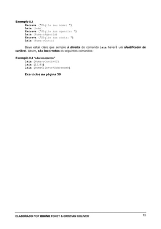 ELABORADO POR BRUNO TONET & CRISTIAN KOLIVER 13
Exemplo 8.3
Escreva ("Digite seu nome: ")
Leia (nome)
Escreva ("Digite sua agencia: ")
Leia (NumeroAgencia)
Escreva ("Digite sua conta: ")
Leia (NumeroConta)
Deve estar claro que sempre à direita do comando leia haverá um identificador de
variável. Assim, são incorretos os seguintes comandos:
Exemplo 8.4 “são incorretos”
leia (NumeroConta+60)
leia (12345)
leia (NomeCliente+Sobrenome)
Exercícios na página 39
 