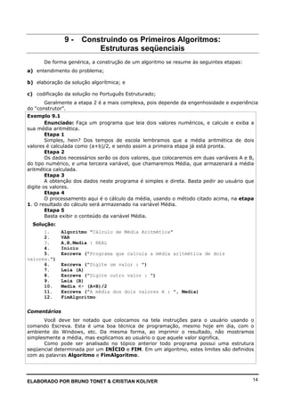 ELABORADO POR BRUNO TONET & CRISTIAN KOLIVER 14
9 - Construindo os Primeiros Algoritmos:
Estruturas seqüenciais
De forma genérica, a construção de um algoritmo se resume às seguintes etapas:
a) entendimento do problema;
b) elaboração da solução algorítmica; e
c) codificação da solução no Português Estruturado;
Geralmente a etapa 2 é a mais complexa, pois depende da engenhosidade e experiência
do “construtor”.
Exemplo 9.1
Enunciado: Faça um programa que leia dois valores numéricos, e calcule e exiba a
sua média aritmética.
Etapa 1
Simples, hein? Dos tempos de escola lembramos que a média aritmética de dois
valores é calculada como (a+b)/2, e sendo assim a primeira etapa já está pronta.
Etapa 2
Os dados necessários serão os dois valores, que colocaremos em duas variáveis A e B,
do tipo numérico, e uma terceira variável, que chamaremos Média, que armazenará a média
aritmética calculada.
Etapa 3
A obtenção dos dados neste programa é simples e direta. Basta pedir ao usuário que
digite os valores.
Etapa 4
O processamento aqui é o cálculo da média, usando o método citado acima, na etapa
1. O resultado do cálculo será armazenado na variável Média.
Etapa 5
Basta exibir o conteúdo da variável Média.
Solução:
1. Algoritmo "Cálculo de Média Aritmética"
2. VAR
3. A,B,Media : REAL
4. Inicio
5. Escreva ("Programa que calcula a média aritmética de dois
valores.")
6. Escreva ("Digite um valor : ")
7. Leia (A)
8. Escreva ("Digite outro valor : ")
9. Leia (B)
10. Media <- (A+B)/2
11. Escreva ("A média dos dois valores é : ", Media)
12. FimAlgoritmo
Comentários
Você deve ter notado que colocamos na tela instruções para o usuário usando o
comando Escreva. Esta é uma boa técnica de programação, mesmo hoje em dia, com o
ambiente do Windows, etc. Da mesma forma, ao imprimir o resultado, não mostramos
simplesmente a média, mas explicamos ao usuário o que aquele valor significa.
Como pode ser analisado no tópico anterior todo programa possui uma estrutura
seqüencial determinada por um INÍCIO e FIM. Em um algoritmo, estes limites são definidos
com as palavras Algoritmo e FimAlgoritmo.
 