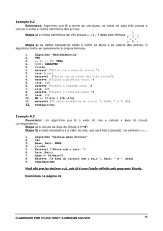 ELABORADO POR BRUNO TONET & CRISTIAN KOLIVER 15
Exemplo 9.2
Enunciado: Algoritmo que lê o nome de um aluno, as notas de suas três provas e
calcule e exibe a média harmônica das provas.
Etapa 1: a média harmônica de três provas a, b e c é dada pela fórmula
3
1 1 1
a b c
+ +
Etapa 2: os dados necessários serão o nome do aluno e os valores das provas. O
algoritmo limita-se basicamente à própria fórmula.
1. Algoritmo "MediaHarmonica"
2. VAR
3. a, b, c, MH: REAL
4. NOME: CARACTER
5. inicio
1. escreva ("Entre com o nome do aluno: ")
2. leia (nome)
3. escreval ("Entre com as notas das três provas")
4. escreva ("Digite a primeira nota: ")
5. leia (a)
6. escreva ("Digite a segunda nota: ")
7. leia (b)
8. escreva ("Digite a terceira nota: ")
9. leia (c)
10. MH <- 3/(1/a + 1/b +1/c)
11. escreval ("A média harmônica do aluno: ", NOME, " é ", MH)
12. FimAlgoritmo
Exemplo 9.3
Enunciado: Um algoritmo que lê o valor do raio e calcule a área do círculo
correspondente.
Etapa 1: o cálculo da área do círculo é Pi*R2
.
Etapa 2: o dado necessário é o valor do raio, que será lido (colocado) na variável Raio.
1. algoritmo "Calcula Área Circulo"
2. var
3. Area, Raio: REAL
4. inicio
5. Escreval ("Entre com o raio: ")
6. Leia (Raio)
7. Area <- Pi*Raio^2
8. Escreva ("A área do circulo com o raio ", Raio, " é ", Area)
9. fimalgoritmo
Você não precisa declarar o pi, pois já é uma função definida pelo programa Visualg.
Exercícios na página 41
 