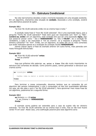 ELABORADO POR BRUNO TONET & CRISTIAN KOLIVER 16
10 - Estrutura Condicional
Na vida real tomamos decisões a todo o momento baseadas em uma situação existente.
Em um algoritmo, chamamos esta situação de condição. Associada a uma condição, existirá
uma alternativa possível de ações.
Exemplo 10.1
"se tiver R$ 10,00 sobrando então irei ao cinema hoje à noite.”
A condição nesta frase é "tiver R$ 10,00 sobrando". Ela é uma expressão lógica, pois a
pergunta "Tenho R$ 10,00 sobrando?" Pode (tem que) ser respondida com "Sim" ou "Não".
Lembre-se, então: em um algoritmo, toda condição tem que ser uma expressão lógica, algo
que possa-se pensar como “ isto é VERDADEIRO” ou “isto é FALSO”. Se a condição for
verdadeira, a ação a ser executada é "irei ao cinema", se a resposta à pergunta "Tenho
dinheiro suficiente?" for "Sim". Então, em um algoritmo, as ações são um ou mais comandos
que serão realizados apenas se a avaliação da condição resulta VERDADEIRO.
Vamos colocar agora a frase do exemplo anterior em outra forma, mais parecida com
nosso Português Estruturado:
Exemplo 10.2
se "tiver R$ 10,00 sobrando" entao
"irei ao cinema"
fimse
Veja que grifamos três palavras: se, entao e fimse. Elas são muito importantes na
estrutura dos comandos de decisão. Como próximo passo, vamos generalizar a estrutura que
criamos acima:
se <condição> entao
<ações (uma ou mais) a serem realizadas se a condição for verdadeira>
fimse
Para terminar a nossa comparação, devemos lembrar que os comandos de um
algoritmo são sempre indispensável, e que o computador só lida com quantidades definidas
(ou seja, ele não sabe o que é "ter R$ 10,00 sobrando"). Para aproximar mais nossa frase de
um algoritmo, poderemos ter a seguinte forma:
Exemplo 10.3
se Dinheiro >= 10 entao
Ir_ao_Cinema <- VERDADEIRO
Fimse
O exemplo acima poderia ser estendido para o caso do sujeito não ter dinheiro
sobrando: "se tiver R$ 10,00 sobrando irei ao cinema hoje à noite, mas se não tiver ficarei
vendo TV em casa". Neste caso, uma codificação possível para esse algoritmo seria:
 