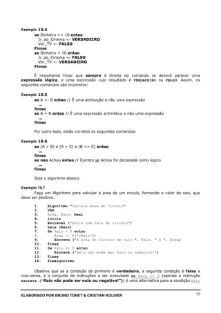 ELABORADO POR BRUNO TONET & CRISTIAN KOLIVER 17
Exemplo 10.4
se Dinheiro >= 10 entao
Ir_ao_Cinema <- VERDADEIRO
Ver_TV <- FALSO
Fimse
se Dinheiro < 10 entao
Ir_ao_Cinema <- FALSO
Ver_TV <- VERDADEIRO
Fimse
É importante frisar que sempre à direita do comando se deverá parecer uma
expressão lógica, e uma expressão cujo resultado é VERDADEIRO ou FALSO. Assim, os
seguintes comandos são incorretos:
Exemplo 10.5
se A <- B entao // É uma atribuição e não uma expressão
...
fimse
se A + B entao // É uma expressão aritmética e não uma expressão
...
fimse
Por outro lado, estão corretos os seguintes comandos:
Exemplo 10.6
se (A > B) e (A > C) e (B <> C) entao
...
fimse
se nao Achou entao // Correto se Achou foi declarada como logico
...
fimse
Seja o algoritmo abaixo:
Exemplo 10.7
Faça um Algoritmo para calcular a área de um circulo, fornecido o valor do raio, que
deve ser positivo.
1. Algoritmo "Calcula Area do Circulo"
2. VAR
3. Area, Raio: Real
4. inicio
5. Escreval ("Entre com raio do círculo")
6. Leia (Raio)
7. Se Raio > 0 entao
8. Area <- PI*(Raio^2)
9. Escreva ("A área do círculo de raio ", Raio, " é ", Area)
10. fimse
11. Se Raio <= 0 entao
12. Escreva ("Raio não pode ser nulo ou negativo!")
13. fimse
14. fimalgoritmo
Observe que se a condição do primeiro é verdadeira, a segunda condição é falsa e
vice-versa, e o conjunto de instruções a ser executado se Raio <= 0 (apenas a instrução
escreva ("Raio não pode ser nulo ou negativo!")) é uma alternativa para a condição Raio
 