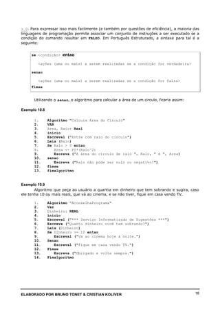 ELABORADO POR BRUNO TONET & CRISTIAN KOLIVER 18
> 0. Para expressar isso mais facilmente (e também por questões de eficiência), a maioria das
linguagens de programação permite associar um conjunto de instruções a ser executado se a
condição do comando resultar em FALSO. Em Português Estruturado, a sintaxe para tal é a
seguinte:
se <condição> entao
<ações (uma ou mais) a serem realizadas se a condição for verdadeira>
senao
<ações (uma ou mais) a serem realizadas se a condição for falsa>
fimse
Utilizando o senao, o algoritmo para calcular a área de um circulo, ficaria assim:
Exemplo 10.8
1. Algoritmo "Calcula Area do Circulo"
2. VAR
3. Area, Raio: Real
4. inicio
5. Escreval ("Entre com raio do círculo")
6. Leia (Raio)
7. Se Raio > 0 entao
8. Area <- PI*(Raio^2)
9. Escreva ("A área do círculo de raio ", Raio, " é ", Area)
10. senao
11. Escreva ("Raio não pode ser nulo ou negativo!")
12. fimse
13. fimalgoritmo
Exemplo 10.9
Algoritmo que peça ao usuário a quantia em dinheiro que tem sobrando e sugira, caso
ele tenha 10 ou mais reais, que vá ao cinema, e se não tiver, fique em casa vendo TV.
1. Algoritmo "AconselhaPrograma"
2. Var
3. Dinheiro: REAL
4. inicio
5. Escreval ("*** Serviço Informatizado de Sugestões ***")
6. Escreva ("Quanto dinheiro você tem sobrando?")
7. Leia (Dinheiro)
8. Se Dinheiro >= 10 entao
9. Escreval ("Vá ao cinema hoje à noite.")
10. Senao
11. Escreval ("Fique em casa vendo TV.")
12. Fimse
13. Escreva ("Obrigado e volte sempre.")
14. Fimalgoritmo
 