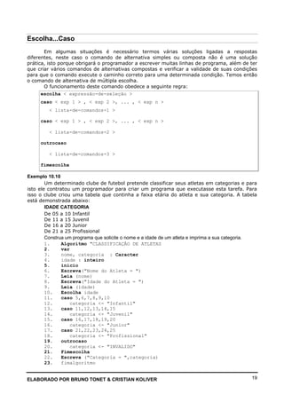 ELABORADO POR BRUNO TONET & CRISTIAN KOLIVER 19
Escolha...Caso
Em algumas situações é necessário termos várias soluções ligadas a respostas
diferentes, neste caso o comando de alternativa simples ou composta não é uma solução
prática, isto porque obrigará o programador a escrever muitas linhas de programa, além de ter
que criar vários comandos de alternativas compostas e verificar a validade de suas condições
para que o comando execute o caminho correto para uma determinada condição. Temos então
o comando de alternativa de múltipla escolha.
O funcionamento deste comando obedece a seguinte regra:
escolha < expressão-de-seleção >
caso < exp 1 > , < exp 2 >, ... , < exp n >
< lista-de-comandos-1 >
caso < exp 1 > , < exp 2 >, ... , < exp n >
< lista-de-comandos-2 >
outrocaso
< lista-de-comandos-3 >
fimescolha
Exemplo 10.10
Um determinado clube de futebol pretende classificar seus atletas em categorias e para
isto ele contratou um programador para criar um programa que executasse esta tarefa. Para
isso o clube criou uma tabela que continha a faixa etária do atleta e sua categoria. A tabela
está demonstrada abaixo:
IDADE CATEGORIA
De 05 a 10 Infantil
De 11 a 15 Juvenil
De 16 a 20 Junior
De 21 a 25 Profissional
Construa um programa que solicite o nome e a idade de um atleta e imprima a sua categoria.
1. Algoritmo "CLASSIFICAÇÃO DE ATLETAS
2. var
3. nome, categoria : Caracter
4. idade : inteiro
5. inicio
6. Escreva("Nome do Atleta = ")
7. Leia (nome)
8. Escreva("Idade do Atleta = ")
9. Leia (idade)
10. Escolha idade
11. caso 5,6,7,8,9,10
12. categoria <- "Infantil"
13. caso 11,12,13,14,15
14. categoria <- "Juvenil"
15. caso 16,17,18,19,20
16. categoria <- "Junior"
17. caso 21,22,23,24,25
18. categoria <- "Profissional"
19. outrocaso
20. categoria <- "INVALIDO"
21. Fimescolha
22. Escreva ("Categoria = ",categoria)
23. fimalgoritmo
 