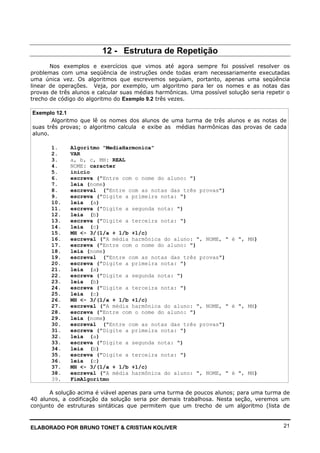 ELABORADO POR BRUNO TONET & CRISTIAN KOLIVER 21
12 - Estrutura de Repetição
Nos exemplos e exercícios que vimos até agora sempre foi possível resolver os
problemas com uma seqüência de instruções onde todas eram necessariamente executadas
uma única vez. Os algoritmos que escrevemos seguiam, portanto, apenas uma seqüência
linear de operações. Veja, por exemplo, um algoritmo para ler os nomes e as notas das
provas de três alunos e calcular suas médias harmônicas. Uma possível solução seria repetir o
trecho de código do algoritmo do Exemplo 9.2 três vezes.
Exemplo 12.1
Algoritmo que lê os nomes dos alunos de uma turma de três alunos e as notas de
suas três provas; o algoritmo calcula e exibe as médias harmônicas das provas de cada
aluno.
1. Algoritmo "MediaHarmonica"
2. VAR
3. a, b, c, MH: REAL
4. NOME: caracter
5. inicio
6. escreva ("Entre com o nome do aluno: ")
7. leia (nome)
8. escreval ("Entre com as notas das três provas")
9. escreva ("Digite a primeira nota: ")
10. leia (a)
11. escreva ("Digite a segunda nota: ")
12. leia (b)
13. escreva ("Digite a terceira nota: ")
14. leia (c)
15. MH <- 3/(1/a + 1/b +1/c)
16. escreval ("A média harmônica do aluno: ", NOME, " é ", MH)
17. escreva ("Entre com o nome do aluno: ")
18. leia (nome)
19. escreval ("Entre com as notas das três provas")
20. escreva ("Digite a primeira nota: ")
21. leia (a)
22. escreva ("Digite a segunda nota: ")
23. leia (b)
24. escreva ("Digite a terceira nota: ")
25. leia (c)
26. MH <- 3/(1/a + 1/b +1/c)
27. escreval ("A média harmônica do aluno: ", NOME, " é ", MH)
28. escreva ("Entre com o nome do aluno: ")
29. leia (nome)
30. escreval ("Entre com as notas das três provas")
31. escreva ("Digite a primeira nota: ")
32. leia (a)
33. escreva ("Digite a segunda nota: ")
34. leia (b)
35. escreva ("Digite a terceira nota: ")
36. leia (c)
37. MH <- 3/(1/a + 1/b +1/c)
38. escreval ("A média harmônica do aluno: ", NOME, " é ", MH)
39. FimAlgoritmo
A solução acima é viável apenas para uma turma de poucos alunos; para uma turma de
40 alunos, a codificação da solução seria por demais trabalhosa. Nesta seção, veremos um
conjunto de estruturas sintáticas que permitem que um trecho de um algoritmo (lista de
 