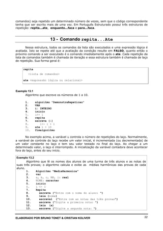 ELABORADO POR BRUNO TONET & CRISTIAN KOLIVER 22
comandos) seja repetido um determinado número de vezes, sem que o código correspondente
tenha que ser escrito mais de uma vez. Em Português Estruturado possui três estruturas de
repetição: repita...ate, enquanto...faca e para...faca.
13 - Comando repita...Ate
Nessa estrutura, todos os comandos da lista são executados e uma expressão lógica é
avaliada. Isto se repete até que a avaliação da condição resulte em FALSO, quanto então o
próximo comando a ser executado é o comando imediatamente após o ate. Cada repetição da
lista de comandos também é chamada de iteração e essa estrutura também é chamada de laço
de repetição. Sua forma geral é:
repita
<lista de comandos>
ate <expressão lógica ou relacional>
Exemplo 13.1
Algoritmo que escreve os números de 1 a 10.
1. algoritmo "DemonstraRepeticao"
2. VAR
3. i: INTEIRO
4. inicio
5. i<- 1
6. repita
7. escreva (i)
8. i<- i + 1
9. ate i > 10
10. fimalgoritmo
No exemplo acima, a variável i controla o número de repetições do laço. Normalmente,
a variável de controle do laço recebe um valor inicial, é incrementada (ou decrementada) de
um valor constante no laço e tem seu valor testado no final do laço. Ao chegar a um
determinado valor, o laço é interrompido. A inicialização da variável contadora deve acontecer
fora do laço, antes do seu início.
Exemplo 13.2
Algoritmo que lê os nomes dos alunos de uma turma de três alunos e as notas de
suas três provas; o algoritmo calcula e exibe as médias harmônicas das provas de cada
aluno.
1. Algoritmo "MediaHarmonica"
2. var
3. a, b, c, MH, i: real
4. NOME: caracter
5. inicio
6. i <- 1
7. Repita
8. escreva ("Entre com o nome do aluno: ")
9. leia (nome)
10. escreval ("Entre com as notas das três provas")
11. escreva ("Digite a primeira nota: ")
12. leia (a)
13. escreva ("Digite a segunda nota: ")
 