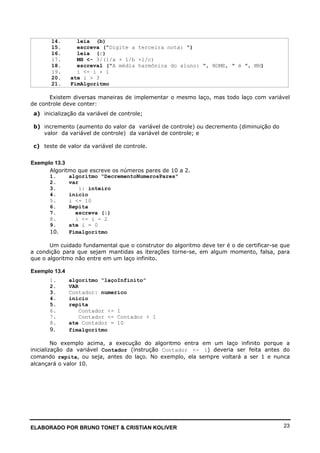 ELABORADO POR BRUNO TONET & CRISTIAN KOLIVER 23
14. leia (b)
15. escreva ("Digite a terceira nota: ")
16. leia (c)
17. MH <- 3/(1/a + 1/b +1/c)
18. escreval ("A média harmônica do aluno: ", NOME, " é ", MH)
19. i <- i + 1
20. ate i > 3
21. FimAlgoritmo
Existem diversas maneiras de implementar o mesmo laço, mas todo laço com variável
de controle deve conter:
a) inicialização da variável de controle;
b) incremento (aumento do valor da variável de controle) ou decremento (diminuição do
valor da variável de controle) da variável de controle; e
c) teste de valor da variável de controle.
Exemplo 13.3
Algoritmo que escreve os números pares de 10 a 2.
1. algoritmo "DecrementoNumerosPares"
2. var
3. i: inteiro
4. inicio
5. i <- 10
6. Repita
7. escreva (i)
8. i <- i - 2
9. ate i = 0
10. Fimalgoritmo
Um cuidado fundamental que o construtor do algoritmo deve ter é o de certificar-se que
a condição para que sejam mantidas as iterações torne-se, em algum momento, falsa, para
que o algoritmo não entre em um laço infinito.
Exemplo 13.4
1. algoritmo “laçoInfinito”
2. VAR
3. Contador: numerico
4. inicio
5. repita
6. Contador <- 1
7. Contador <- Contador + 1
8. ate Contador = 10
9. fimalgoritmo
No exemplo acima, a execução do algoritmo entra em um laço infinito porque a
inicialização da variável Contador (instrução Contador <- 1) deveria ser feita antes do
comando repita, ou seja, antes do laço. No exemplo, ela sempre voltará a ser 1 e nunca
alcançará o valor 10.
 