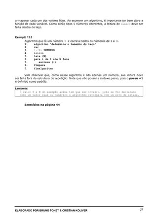 ELABORADO POR BRUNO TONET & CRISTIAN KOLIVER 27
armazenar cada um dos valores lidos. Ao escrever um algoritmo, é importante ter bem clara a
função de cada variável. Como serão lidos 5 números diferentes, a leitura de numero deve ser
feita dentro do laço.
Exemplo 15.3
Algoritmo que lê um número N e escreve todos os números de 1 a N.
1. algoritmo "determina o tamanho do laço"
2. var
3. i, N: INTEIRO
4. inicio
5. leia (N)
6. para i de 1 ate N faca
7. escreva (i)
8. fimpara
9. fimalgoritmo
Vale observar que, como nesse algoritmo é lido apenas um número, sua leitura deve
ser feita fora da estrutura de repetição. Note que não possui a sintaxe passo, pois o passo +1
é definido como padrão.
Lembrete:
O valor I e N do exemplo acima tem que ser inteiro, pois se for declarado
como um valor real ou numérico o algoritmo retornara com um erro de sitaxe.
Exercícios na página 44
 