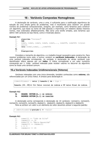 .: NAPRO :. NÚCLEO DE APOIO APRENDIZAGEM DE PROGRAMAÇÃO
ELABORADO POR BRUNO TONET & CRISTIAN KOLIVER
16 - Variáveis Compostas Homogêneas
A declaração de variáveis, uma a uma, é suficiente para a codificação algorítmica da
solução de uma ampla gama de problemas, mas é insuficiente para resolver um grande
número de problemas computacionais. Imagine, por exemplo, como faríamos para construir
um algoritmo, que lesse os nome de 500 pessoas e imprimisse um relatório destes mesmos
nomes, mas ordenados alfabeticamente. Não seria uma tarefa simples, pois teríamos que
definir 500 variáveis do tipo literal, como é mostrado abaixo:
Exemplo 16.1
1. algoritmo "Inviável"
2. VAR
3. nome1, nome2, nome3, nome4, nome5,..., nome499, nome500: literal
4. inicio
5. leia (nome1,nome2,...,nome500)
6. ...
7. Fimalgoritmo
Considere o tamanho do algoritmo, e o trabalho braçal necessário para construí-lo. Para
resolver problemas como este, e outros, existem as variáveis indexadas. A declaração de
uma variável indexada corresponde, na verdade, à declaração de várias variáveis cujo
identificador difere apenas por um índice. O índice corresponde a um valor numérico
começando por 1. Cada variável indexada pode receber valores no decorrer do algoritmo
como se fosse uma variável comum.
16.a Variáveis Indexadas Unidimensionais (Vetores)
Variáveis indexadas com uma única dimensão, também conhecidas como vetores, são
referenciadas por um único índice. A sintaxe para declaração é:
<identificador> : vetor [<tamanho>] de < tipo >
Tamanho [VI..VF]=> Vi= Valor inicial do índice e VF valor Final do índice.
Exemplo 16.2
8. IDADE: VETOR [1..5] DE INTEIRO
9. NOMES: VETOR [1..5] DE CARACTER
A declaração acima corresponde à declaração de 10 variáveis: nomes[1], nomes[2],
nomes[3], nomes[4], nomes[5], idades[1], idades[2], idades[3], idades[4] e idades[5].
Para se atribuir um valor a um elemento do vetor devemos utilizar o seguinte padrão:
< identificador>[<posição>] <- <valor>
Exemplo 16.3
1. nomes[1] <- “João da Silva”
2. idades[1] <- 35
3. nomes[3] <- “Maria Aparecida”
4. idades[3] <- idades[1]
5. i <- 5
6. idades[i] <- 45
 