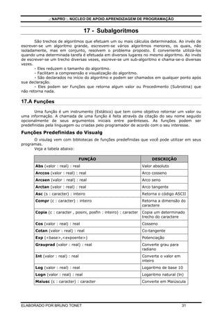 .: NAPRO :. NÚCLEO DE APOIO APRENDIZAGEM DE PROGRAMAÇÃO
ELABORADO POR BRUNO TONET 31
17 - Subalgoritmos
São trechos de algoritmos que efetuam um ou mais cálculos determinados. Ao invés de
escrever-se um algoritmo grande, escrevem-se vários algoritmos menores, os quais, não
isoladamente, mas em conjunto, resolvem o problema proposto. É conveniente utilizá-los
quando uma determinada tarefa é efetuada em diversos lugares no mesmo algoritmo. Ao invés
de escrever-se um trecho diversas vezes, escreve-se um sub-algoritmo e chama-se-o diversas
vezes.
- Eles reduzem o tamanho do algoritmo.
- Facilitam a compreensão e visualização do algoritmo.
- São declarados no início do algoritmo e podem ser chamados em qualquer ponto após
sua declaração.
- Eles podem ser Funções que retorna algum valor ou Procedimento (Subrotina) que
não retorna nada.
17.A Funções
Uma função é um instrumento (Estático) que tem como objetivo retornar um valor ou
uma informação. A chamada de uma função é feita através da citação do seu nome seguido
opcionalmente de seus argumentos iniciais entre parênteses. As funções podem ser
predefinidas pela linguagem ou criadas pelo programador de acordo com o seu interesse.
Funções Predefinidas do Visualg
O visulag vem com bibliotecas de funções predefinidas que você pode utilizar em seus
programas.
Veja a tabela abaixo:
FUNÇÂO DESCRIÇÃO
Abs (valor : real) : real Valor absoluto
Arccos (valor : real) : real Arco cosseno
Arcsen (valor : real) : real Arco seno
Arctan (valor : real) : real Arco tangente
Asc (s : caracter) : inteiro Retorna o código ASCII
Compr (c : caracter) : inteiro Retorna a dimensão do
caractere
Copia (c : caracter , posini, posfin : inteiro) : caracter Copia um determinado
trecho do caractere
Cos (valor : real) : real Cosseno
Cotan (valor : real) : real Co-tangente
Exp (<base>,<expoente>) Potenciação
Grauprad (valor : real) : real Converte grau para
radiano
Int (valor : real) : real Converte o valor em
inteiro
Log (valor : real) : real Logaritmo de base 10
Logn (valor : real) : real Logaritmo natural (ln)
Maiusc (c : caracter) : caracter Converte em Maiúscula
 