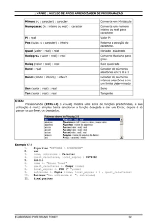 .: NAPRO :. NÚCLEO DE APOIO APRENDIZAGEM DE PROGRAMAÇÃO
ELABORADO POR BRUNO TONET 32
Minusc (c : caracter) : caracter Converte em Minúscula
Numpcarac (n : inteiro ou real) : caracter Converte um numero
inteiro ou real para
caractere
Pi : real Valor Pi
Pos (subc, c : caracter) : inteiro Retorna a posição do
caractere.
Quad (valor : real) : real Elevado quadrado
Radpgrau (valor : real) : real Converte Radiano para
grau.
Raizq (valor : real) : real Raiz quadrada
Rand : real Gerador de números
aleatórios entre 0 e 1
Randi (limite : inteiro) : inteiro Gerador de números
inteiros aleatórios com
um limite determinado
Sen (valor : real) : real Seno
Tan (valor : real) : real Tangente
DICA:
Pressionando (CTRL+J) o visualg mostra uma Lista de funções predefinidas, a sua
utilização é muito simples basta selecionar a função desejada e dar um Enter, depois é só
passar os parâmetros desejados.
Exemplo 17.1
1. Algoritmo "RETORNA O SOBRENOME"
2. var
3. nome, sobrenome : Caracter
4. quant_caracteres, local_espcao : INTEIRO
5. inicio
6. nome <- "Bruno Tonet"
7. quant_caracteres <- Compr (nome)
8. local_espcao <- POS (" ",nome)
9. sobrenome <- Copia (nome, local_espcao + 1 , quant_caracteres)
10. Escreva("Seu sobrenome é ", sobrenome)
11. fimalgoritmo
 