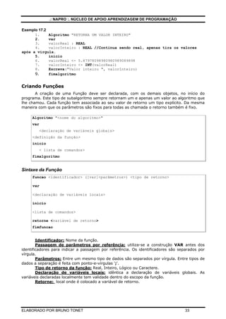 .: NAPRO :. NÚCLEO DE APOIO APRENDIZAGEM DE PROGRAMAÇÃO
ELABORADO POR BRUNO TONET 33
Exemplo 17.2
1. Algoritmo "RETORNA UM VALOR INTEIRO"
2. var
3. valorReal : REAL
4. valorInteiro : REAL //Continua sendo real, apenas tira os valores
após a virgula.
5. inicio
6. valorReal <- 5.87978098980980989089898
7. valorInteiro <- INT(valorReal)
8. Escreva("Valor inteiro ", valorInteiro)
9. fimalgoritmo
Criando Funções
A criação de uma Função deve ser declarada, com os demais objetos, no início do
programa. Este tipo de subalgoritmo sempre retornam um e apenas um valor ao algoritmo que
lhe chamou. Cada função tem associada ao seu valor de retorno um tipo explícito. Da mesma
maneira com que os parâmetros são fixos para todas as chamada o retorno também é fixo.
Algoritmo "<nome do algoritmo>"
var
<declaração de variáveis globais>
<definição da função>
inicio
< lista de comandos>
fimalgoritmo
Sintaxe da Função
funcao <identificador> ([var]<parâmetros>) <tipo de retorno>
var
<declaração de variáveis locais>
inicio
<lista de comandos>
retorne <variável de retorno>
fimfuncao
Identificador: Nome da função.
Passagem de parâmetros por referência: utiliza-se a construção VAR antes dos
identificadores para indicar a passagem por referência. Os identificadores são separados por
vírgula.
Parâmetros: Entre um mesmo tipo de dados são separados por vírgula. Entre tipos de
dados a separação é feita com ponto-e-vírgulas ';'.
Tipo de retorno da função: Real, Inteiro, Lógico ou Caractere.
Declaração de variáveis locais: idêntica a declaração de variáveis globais. As
variáveis declaradas localmente tem validade dentro do escopo da função.
Retorne: local onde é colocado a variável de retorno.
 