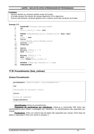 .: NAPRO :. NÚCLEO DE APOIO APRENDIZAGEM DE PROGRAMAÇÃO
ELABORADO POR BRUNO TONET 34
Cuidados
Sempre declare as variáveis globais antes da função.
A função sempre fica dentro do escopo Algoritmo e Fim Algoritmo.
Procure não Declarar variáveis globais com o mesmo nome das variáveis da função.
Exemplo 17.3
1. ALGORITMO "Funções Personalizadas"
2. var
3. Valor_1,Valor_2, soma: real
4.
5. FUNCAO FSoma(Recebe_valor1, Recebe_valor2: Real):Real
6. var
7. total : real
8. Inicio
9. total<-Recebe_valor1+Recebe_valor2
10. retorne total
11. fimfuncao
12.
13. INICIO
14. Escreva ("Valor_1 : ")
15. LEIA (Valor_1)
16.
17. Escreva ("Valor_2 : ")
18. LEIA (Valor_2)
19. soma<-FSoma(Valor_1,Valor_2)
20.
21. ESCREVA ("Soma das vaiáveis é ", soma)
22. FIMALGORITMO
17.B Procedimento (Sub_rotinas)
Sintaxe Procedimento:
procedimento <identificador> ([var]<parâmetros>)
var
<declaração de variáveis locais>
inicio
<lista de comandos>
fimprocedimento
Identificador: Nome do procedimento.
Passagem de parâmetros por referência: utiliza-se a construção VAR antes dos
identificadores para indicar a passagem por referência. Os identificadores são separados por
vírgula.
Parâmetros: Entre um mesmo tipo de dados são separados por vírgula. Entre tipos de
dados a separação é feita com ponto-e-vírgulas ';'.
 