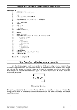 .: NAPRO :. NÚCLEO DE APOIO APRENDIZAGEM DE PROGRAMAÇÃO
ELABORADO POR BRUNO TONET 35
Exemplo 17.4
1. ALGORITMO "Procedimento"
2.
3. var
4. A,B,C,D,CONT,AUX:Inteiro
5.
6. Procedimento TROCA(var x, y: inteiro)
7. var
8. Aux : inteiro
9. INICIO
10. Aux <- x
11. x <- y
12. y <- Aux
13. FIMProcedimento
14.
15. INICIO
16. LEIA (A,B,C,D)
17. Enquanto NAO((A<=B) e (B<=C) e (C<=D)) faca
18. se (D<C) entao
19. TROCA(D,C)
20. FIMSE
21. SE C<B ENTAO
22. TROCA(C,B)
23. FIMSE
24. SE B<A ENTAO
25. TROCA(A,B)
26. FIMSE
27. FIMENQUANTO
28. ESCREVA (A," ",B," ",C," ",D)
29. FIMALGORITMO
Exercícios na página 47
18 - Funções definidas recursivamente
Um algoritmo que para resolver um problema divide-o em subprogramas mais simples,
cujas soluções requerem a aplicação dele mesmo, é chamado recursivo, seja de forma direta
ou indireta. Em geral, uma rotina recursiva R pode ser expressa como uma composição
formada por um conjunto de comandos C (que não contém chamadas a R) e uma chamada
(recursiva) à rotina R:
Entretanto, pode-se ter também uma forma indireta de recursão, na qual as rotinas são
conectadas através de uma cadeia de chamadas recursivas que acaba retornando a primeira
que foi chamada:
 