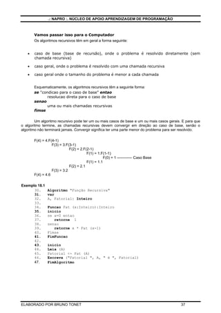 .: NAPRO :. NÚCLEO DE APOIO APRENDIZAGEM DE PROGRAMAÇÃO
ELABORADO POR BRUNO TONET 37
Vamos passar isso para o Computador
Os algoritmos recursivos têm em geral a forma seguinte:
• caso de base (base de recursão), onde o problema é resolvido diretamente (sem
chamada recursiva)
• caso geral, onde o problema é resolvido com uma chamada recursiva
• caso geral onde o tamanho do problema é menor a cada chamada
Esquematicamente, os algoritmos recursivos têm a seguinte forma:
se "condicao para o caso de base" entao
resolucao direta para o caso de base
senao
uma ou mais chamadas recursivas
fimse
Um algoritmo recursivo pode ter um ou mais casos de base e um ou mais casos gerais. E para que
o algoritmo termine, as chamadas recursivas devem convergir em direção ao caso de base, senão o
algoritmo não terminará jamais. Convergir significa ter uma parte menor do problema para ser resolvido.
F(4) = 4.F(4-1)
F(3) = 3.F(3-1)
F(2) = 2.F(2-1)
F(1) = 1.F(1-1)
F(0) = 1 ------------ Caso Base
F(1) = 1.1
F(2) = 2.1
F(3) = 3.2
F(4) = 4.6
Exemplo 18.1
30. Algoritmo "Função Recursiva"
31. var
32. A, Fatorial: Inteiro
33.
34. Funcao Fat (x:Inteiro):Inteiro
35. inicio
36. se x=0 entao
37. retorne 1
38. senao
39. retorne x * Fat (x-1)
40. Fimse
41. FimFuncao
42.
43. inicio
44. Leia (A)
45. Fatorial <- Fat (A)
46. Escreva ("Fatorial ", A, " é ", Fatorial)
47. FimAlgoritmo
 