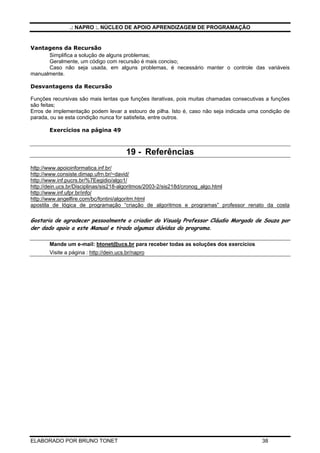 .: NAPRO :. NÚCLEO DE APOIO APRENDIZAGEM DE PROGRAMAÇÃO
ELABORADO POR BRUNO TONET 38
Vantagens da Recursão
Simplifica a solução de alguns problemas;
Geralmente, um código com recursão é mais conciso;
Caso não seja usada, em alguns problemas, é necessário manter o controle das variáveis
manualmente.
Desvantagens da Recursão
Funções recursivas são mais lentas que funções iterativas, pois muitas chamadas consecutivas a funções
são feitas;
Erros de implementação podem levar a estouro de pilha. Isto é, caso não seja indicada uma condição de
parada, ou se esta condição nunca for satisfeita, entre outros.
Exercícios na página 49
19 - Referências
http://www.apoioinformatica.inf.br/
http://www.consiste.dimap.ufrn.br/~david/
http://www.inf.pucrs.br/%7Eegidio/algo1/
http://dein.ucs.br/Disciplinas/sis218-algoritmos/2003-2/sis218d/cronog_algo.html
http://www.inf.ufpr.br/info/
http://www.angelfire.com/bc/fontini/algoritm.html
apostila de lógica de programação “criação de algoritmos e programas” professor renato da costa
Gostaria de agradecer pessoalmente o criador do Visualg Professor Cláudio Morgado de Souza por
der dado apoio a este Manual e tirado algumas dúvidas do programa.
Mande um e-mail: btonet@ucs.br para receber todas as soluções dos exercícios
Visite a página : http://dein.ucs.br/napro
 