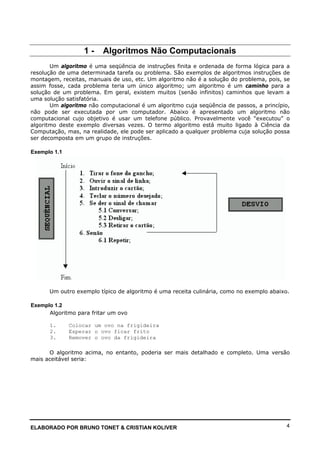 ELABORADO POR BRUNO TONET & CRISTIAN KOLIVER 4
1 - Algoritmos Não Computacionais
Um algoritmo é uma seqüência de instruções finita e ordenada de forma lógica para a
resolução de uma determinada tarefa ou problema. São exemplos de algoritmos instruções de
montagem, receitas, manuais de uso, etc. Um algoritmo não é a solução do problema, pois, se
assim fosse, cada problema teria um único algoritmo; um algoritmo é um caminho para a
solução de um problema. Em geral, existem muitos (senão infinitos) caminhos que levam a
uma solução satisfatória.
Um algoritmo não computacional é um algoritmo cuja seqüência de passos, a princípio,
não pode ser executada por um computador. Abaixo é apresentado um algoritmo não
computacional cujo objetivo é usar um telefone público. Provavelmente você “executou” o
algoritmo deste exemplo diversas vezes. O termo algoritmo está muito ligado à Ciência da
Computação, mas, na realidade, ele pode ser aplicado a qualquer problema cuja solução possa
ser decomposta em um grupo de instruções.
Exemplo 1.1
Um outro exemplo típico de algoritmo é uma receita culinária, como no exemplo abaixo.
Exemplo 1.2
Algoritmo para fritar um ovo
1. Colocar um ovo na frigideira
2. Esperar o ovo ficar frito
3. Remover o ovo da frigideira
O algoritmo acima, no entanto, poderia ser mais detalhado e completo. Uma versão
mais aceitável seria:
 