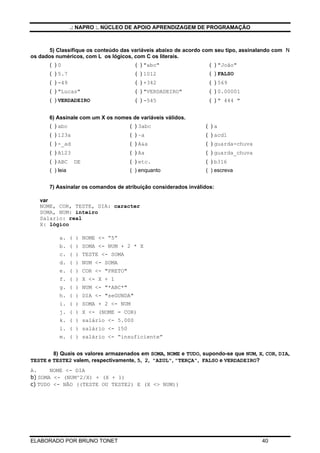 .: NAPRO :. NÚCLEO DE APOIO APRENDIZAGEM DE PROGRAMAÇÃO
ELABORADO POR BRUNO TONET 40
5) Classifique os conteúdo das variáveis abaixo de acordo com seu tipo, assinalando com N
os dados numéricos, com L os lógicos, com C os literais.
( ) 0 ( ) "abc" ( ) "João"
( ) 5.7 ( ) 1012 ( ) FALSO
( ) -49 ( ) +342 ( ) 569
( ) "Lucas" ( ) "VERDADEIRO" ( ) 0.00001
( ) VERDADEIRO ( ) -545 ( ) " 444 "
6) Assinale com um X os nomes de variáveis válidos.
( ) abc ( ) 3abc ( ) a
( ) 123a ( ) –a ( ) acd1
( ) -_ad ( ) A&a ( ) guarda-chuva
( ) A123 ( ) Aa ( ) guarda_chuva
( ) ABC DE ( ) etc. ( ) b316
( ) leia ( ) enquanto ( ) escreva
7) Assinalar os comandos de atribuição considerados inválidos:
var
NOME, COR, TESTE, DIA: caracter
SOMA, NUM: inteiro
Salario: real
X: lógico
a. ( ) NOME <- “5”
b. ( ) SOMA <- NUM + 2 * X
c. ( ) TESTE <- SOMA
d. ( ) NUM <- SOMA
e. ( ) COR <- "PRETO"
f. ( ) X <- X + 1
g. ( ) NUM <- "*ABC*"
h. ( ) DIA <- "seGUNDA"
i. ( ) SOMA + 2 <- NUM
j. ( ) X <- (NOME = COR)
k. ( ) salário <- 5.000
l. ( ) salário <- 150
m. ( ) salário <- “insuficiente”
8) Quais os valores armazenados em SOMA, NOME e TUDO, supondo-se que NUM, X, COR, DIA,
TESTE e TESTE2 valem, respectivamente, 5, 2, "AZUL", "TERÇA", FALSO e VERDADEIRO?
A. NOME <- DIA
b) SOMA <- (NUM^2/X) + (X + 1)
c) TUDO <- NÃO ((TESTE OU TESTE2) E (X <> NUM))
 