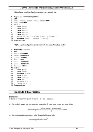 .: NAPRO :. NÚCLEO DE APOIO APRENDIZAGEM DE PROGRAMAÇÃO
ELABORADO POR BRUNO TONET 41
9) Analise o seguinte algoritmo e descreva o que ele faz.
1. Algoritmo “PrimeiroAlgoritmo”
2. var
3. NOTA1, NOTA2, NOTA3, NOTA4, MEDIA: real
4. NOME: caracter
5. inicio
6. leia (NOME)
7. leia (NOTA1)
8. leia (NOTA2)
9. leia (NOTA3)
10. leia (NOTA4)
11. MEDIA <- (NOTA1 + NOTA2 + NOTA3 + NOTA4) / 4;
12. escreva (NOME, “ obteve “, MEDIA)
13. fimalgoritmo
10) No seguinte algoritmo existem erros? Em caso afirmativo, onde?
1. algoritmo “Teste”
2. var
3. Maria: caracter
4. idade: numerico
5. _letra: literal
6. Maria: real
7. 1alt: caracter
8. peso : tonelada
9. Fernando literal
10. inicio
11. leia (nome)
12. leia idade
13. escreva (idade)
14. dade = 678
15. leia "letra"
16. leia ABC
17. escreva (letra)
18. letra <- A
19. fimalgoritmo
Capitulo 9 Exercícios
Exercício 1
☺ Escrever um algoritmo que lê 3 valores - a, b e c - e calcula:
a) A área do trapézio que tem a como a base maior, b como base menor e c como altura
áreadotrapézio
basemaior basemenor
altura=
+( )
*
2
b) A área do quadrado que tem o valor da variável b como lado
áreadoquadrado lado= 2
 