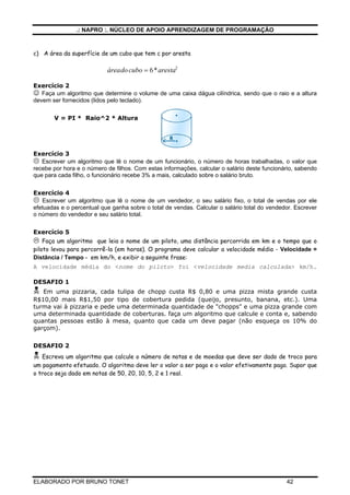 .: NAPRO :. NÚCLEO DE APOIO APRENDIZAGEM DE PROGRAMAÇÃO
ELABORADO POR BRUNO TONET 42
c) A área da superfície de um cubo que tem c por aresta
áreadocubo aresta= 6 2
*
Exercício 2
☺ Faça um algoritmo que determine o volume de uma caixa dágua cilíndrica, sendo que o raio e a altura
devem ser fornecidos (lidos pelo teclado).
V = PI * Raio^2 * Altura
Exercício 3
Escrever um algoritmo que lê o nome de um funcionário, o número de horas trabalhadas, o valor que
recebe por hora e o número de filhos. Com estas informações, calcular o salário deste funcionário, sabendo
que para cada filho, o funcionário recebe 3% a mais, calculado sobre o salário bruto.
Exercício 4
Escrever um algoritmo que lê o nome de um vendedor, o seu salário fixo, o total de vendas por ele
efetuadas e o percentual que ganha sobre o total de vendas. Calcular o salário total do vendedor. Escrever
o número do vendedor e seu salário total.
Exercício 5
Faça um algoritmo que leia o nome de um piloto, uma distância percorrida em km e o tempo que o
piloto levou para percorrê-la (em horas). O programa deve calcular a velocidade média - Velocidade =
Distância / Tempo - em km/h, e exibir a seguinte frase:
A velocidade média do <nome do piloto> foi <velocidade media calculada> km/h.
DESAFIO 1
Em uma pizzaria, cada tulipa de chopp custa R$ 0,80 e uma pizza mista grande custa
R$10,00 mais R$1,50 por tipo de cobertura pedida (queijo, presunto, banana, etc.). Uma
turma vai à pizzaria e pede uma determinada quantidade de "chopps" e uma pizza grande com
uma determinada quantidade de coberturas. faça um algoritmo que calcule e conta e, sabendo
quantas pessoas estão à mesa, quanto que cada um deve pagar (não esqueça os 10% do
garçom).
DESAFIO 2
Escreva um algoritmo que calcule o número de notas e de moedas que deve ser dado de troco para
um pagamento efetuado. O algoritmo deve ler o valor a ser pago e o valor efetivamente pago. Supor que
o troco seja dado em notas de 50, 20, 10, 5, 2 e 1 real.
 