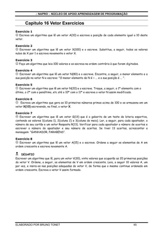 .: NAPRO :. NÚCLEO DE APOIO APRENDIZAGEM DE PROGRAMAÇÃO
ELABORADO POR BRUNO TONET 45
Capitulo 16 Vetor Exercícios
Exercício 1
☺ Escreva um algoritmo que lê um vetor A(10) e escreva a posição de cada elemento igual a 10 deste
vetor.
Exercício 2
☺ Escrever um algoritmo que lê um vetor X(100) e o escreve. Substitua, a seguir, todos os valores
nulos de X por 1 e escreva novamente o vetor X.
Exercício 3
☺ Faça um algoritmo que leia 100 valores e os escreva na ordem contrária à que foram digitados.
Exercício 4
Escrever um algoritmo que lê um vetor N(80) e o escreve. Encontre, a seguir, o menor elemento e a
sua posição no vetor N e escreva: "O menor elemento de N é = ... e a sua posição é ... ".
Exercício 5
Escrever um algoritmo que lê um vetor N(20) e o escreve. Troque, a seguir, o 1* elemento com o
último, o 2* com o penúltimo, etc até o 10* com o 11* e escreva o vetor N assim modificado.
Exercício 6
Escreva um algoritmo que gera os 10 primeiros números primos acima de 100 e os armazena em um
vetor X(10) escrevendo, no final, o vetor X.
Exercício 7
Escrever um algoritmo que lê um vetor G(13) que é o gabarito de um teste de loteria esportiva,
contendo os valores 1(coluna 1), 2(coluna 2) e 3(coluna do meio). Ler, a seguir, para cada apostador, o
número de seu cartão e um vetor Resposta R(13). Verificar para cada apostador o número de acertos e
escrever o número do apostador e seu número de acertos. Se tiver 13 acertos, acrescentar a
mensagem: "GANHADOR, PARABENS".
Exercício 8
Escrever um algoritmo que lê um vetor A(15) e o escreve. Ordene a seguir os elementos de A em
ordem crescente e escreva novamente A.
DESAFIO
Escrever um algoritmo que lê, para um vetor V(30), vinte valores que ocuparão as 20 primeiras posições
do vetor V. Ordene, a seguir, os elementos de V em ordem crescente. Leia, a seguir 10 valores A, um
por vez, e insira-os nas posições adequadas do vetor V, de forma que o mesmo continue ordenado em
ordem crescente. Escreva o vetor V assim formado.
 