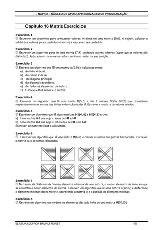 .: NAPRO :. NÚCLEO DE APOIO APRENDIZAGEM DE PROGRAMAÇÃO
ELABORADO POR BRUNO TONET 46
Capitulo 16 Matriz Exercícios
Exercício 1
☺ Escrever um algoritmo para armazenar valores inteiros em uma matriz (5,6). A seguir, calcular a
média dos valores pares contidos na matriz e escrever seu conteúdo.
Exercício 2
☺ Escrever um algoritmo para ler uma matriz (7,4) contendo valores inteiros (supor que os valores são
distintos). Após, encontrar o menor valor contido na matriz e sua posição.
Exercício 3
☺ Escreva um algoritmo que lê uma matriz M(5,5) e calcula as somas:
a) da linha 4 de M.
b) da coluna 2 de M.
c) da diagonal principal.
d) da diagonal secundária.
e) de todos os elementos da matriz.
f) Escreva estas somas e a matriz.
Exercício 4
Escrever um algoritmo que lê uma matriz M(5,5) e cria 2 vetores SL(5), SC(5) que contenham
respectivamente as somas das linhas e das colunas de M. Escrever a matriz e os vetores criados.
Exercício 5
Escrever um algoritmo que lê duas matrizes N1(4,6) e N2(4,6) e cria:
a) Uma matriz M1 que seja a soma de N1 e N2
b) Uma matriz M2 que seja a diferença de N1 com N2
Escrever as matrizes lidas e calculadas.
Exercício 6
Escrever um algoritmo que lê uma matriz M(6,6) e calcula as somas das partes hachuradas. Escrever
a matriz M e as somas calculadas.
Exercício 7
Na teoria de Sistemas define-se elemento mínimax de uma matriz, o menor elemento da linha em que
se encontra o maior elemento da matriz. Escrever um algoritmo que lê uma matriz A(10,10) e determina
o elemento mínimax desta matriz, escrevendo a matriz A e a posição do elemento mínimax.
Exercício 8
Escreva um algoritmo que ordene os elementos de cada linha de uma matriz M[10,10].
 