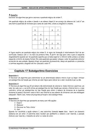 .: NAPRO :. NÚCLEO DE APOIO APRENDIZAGEM DE PROGRAMAÇÃO
ELABORADO POR BRUNO TONET 47
Desafio
Escrever um algoritmo que gere e escreva o quadrado mágico de ordem 7.
Um quadrado mágico de ordem n (sendo n um número ímpar) é um arranjo de números de 1 até n2
em
uma matriz quadrada de tal modo que a soma de cada linha, coluna ou diagonal é a mesma.
5 4 7
6 4 3
2 0 3
1 9 2 0
5 8 1
A figura mostra um quadrado mágico de ordem 5. A regra de formação é relativamente fácil de ser
verificada: Comece com o 1 no meio da primeira linha. À partir daí siga para cima e para à esquerda
diagonalmente (quando sair do quadrado suponha que os lados superior e inferior estão unidos e os lados
esquerdo e direito da mesma forma). Em cada quadrado que passar coloque o valor do quadrado anterior
acrescido de uma unidade. Quando atingir um quadrado já preenchido, desça um quadrado e o preencha
e continue seguindo a diagonal até ter colocado o valor n2
.
Capitulo 17 Subalgoritmo Exercícios
Exercício 1
☺ Escrever um algoritmo para determinar se um determinado número inteiro é par ou ímpar. Utilizar
um subalgoritmo de função que retorna um valor lógico para indicar se o valor recebido é par ou não.
Exercício 2
☺ Escreva um algoritmo que lê um número não determinado de valores m, todos inteiros e positivos, um
valor de cada vez, e, se m<10 utiliza um subalgoritmo do tipo função que calcula o fatorial de m, e caso
contrário, utiliza um subalgoritmo do tipo função para obter o número de divisores de m (quantos
divisores m possui). Escrever cada m lido e seu fatorial ou seu número de divisores com uma mensagem
adequada". Neste caso, temos um programa principal e dois subalgoritmos.
Exercício 3
Escreva um algoritmo que apresente um menu com três opções:
1 – Inserir
2 – Remover
3 – Escrever na Tela o Vetor
4 – Sair
Quando for escolhida a opção número 1, uma subrotina chamada insere deve inserir um elemento
(número) em um vetor. A subrotina deve receber por parâmetro o número a ser inserido, a posição
(índice) a ser inserido, o tamanho do vetor e o nome do vetor.
 