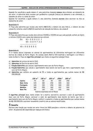 .: NAPRO :. NÚCLEO DE APOIO APRENDIZAGEM DE PROGRAMAÇÃO
ELABORADO POR BRUNO TONET 48
Quando for escolhida a opção número 2, uma subrotina chamada remove deve eliminar um elemento de
um vetor. A subrotina deve receber por parâmetro a posição (índice) do elemento a ser eliminado, o
tamanho do vetor e o nome do vetor.
Quando for escolhida a opção número 3, uma subrotina chamada escreve deve escrever na tela os
elementos do vetor.
Exercício 4
Faça uma subrotina que receba uma matriz M(10,10), o número de uma linha L, o número de uma
coluna C e retorne a matriz N(9,9) resultante da remoção da linha L e da coluna C
Exercício 5
Faça uma subrotina que receba dois vetores V1(100) e V2(100) em que cada posição contem um dígito
e retorne V3(101) com a soma dos números nos vetores.
Ex: V1 = 0 0 0 3 2 1
V2 = 0 0 4 7 3 2
-----------------------
V3 = 0 0 5 0 5 3
Exercício 6
A tabela abaixo expressa os valores de apartamentos de diferentes metragens em diferentes
bairros da cidade de Porto Alegre. As colunas desta Matriz 5x5 mostram a metragem e as linhas o
nome do Bairro. Faça um algoritmo principal que chama os seguintes subalgoritmos:
a) Subrotina de Leitura da matriz 5x5;
b) Subrotina de Escrita da matriz 5x5;
c) Função/Subrotina que calcula o apartamento mais caro de Porto Alegre;
d) Função/Subrotina que calcula o apartamento mais barato do bairro que tem o apartamento mais
caro de Porto Alegre;
e) Subrotina que confere um aumento de 5% a todos os apartamentos que custam menos de R$
250.000,00.
100 m² 150 m² 200 m² 250m² 300 m²
Centro 70 80 90 100 200
Bela Vista 120 180 240 300 360
Petrópolis 100 150 250 300 450
Moinhos 180 250 360 410 540
Bom Fim 90 130 170 210 350
Valores expressos em mil Reais
O algoritmo principal deve, nesta ordem: ler a matriz; escrevê-la; escrever o valor do apartamento
mais caro de Porto Alegre; escrever o valor do apartamento mais barato do bairro que tem o
apartamento mais caro de Porto Alegre; conferir o aumento a todos os apartamentos que custam menos
de R$ 250.000,00 e escrever novamente a matriz com os valores modificados.
Desafio
Escreva uma função que receba um vetor literal de 1000 posições e retorne o número de palavras do
vetor. As palavras são separadas por espaços em branco.
 