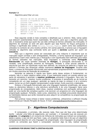 ELABORADO POR BRUNO TONET & CRISTIAN KOLIVER 5
Exemplo 1.3
Algoritmo para fritar um ovo
1. Retirar um ovo da geladeira
2. Colocar a frigideira no fogo
3. Colocar óleo
4. Esperar até o óleo ficar quente
5. Quebrar o ovo separando a casca
6. Colocar o conteúdo do ovo na frigideira
7. Esperar um minuto
8. Retirar o ovo da frigideira
9. Apagar o fogo
Essa segunda versão é mais completa e detalhada que a anterior. Nela, várias ações
que estavam subentendidas foram explicitadas. No entanto, para que o algoritmo possa ser
útil, é necessário ainda que quem faz uso dele conheça os termos utilizados nas instruções. O
algoritmo do exemplo só será útil para alguém que seja fluente na língua portuguesa e
conheça o significado dos verbos Retirar, Colocar, Esperar assim como dos substantivos
utilizados no contexto de uma receita culinária. Em outras palavras, é preciso que a linguagem
utilizada no algoritmo seja conhecida tanto por quem o escreveu quanto por quem vai
executá-lo.
Para que o algoritmo possa ser executado por uma máquina é importante que as
instruções sejam corretas e sem ambigüidades. Portanto, a forma especial de linguagem que
utilizaremos é bem mais restrita que o Português e com significados bem definidos para todos
os termos utilizados nas instruções. Essa linguagem é conhecida como Português
Estruturado (às vezes também chamada de Portugol). O português estruturado é, na
verdade, uma simplificação extrema do Português, limitada a umas poucas palavras e
estruturas que têm um significado muito bem definido. Ao conjunto de palavras e regras que
definem o formato das sentenças válidas chamamos sintaxe da linguagem. Durante este
texto, a sintaxe do Português Estruturado será apresentada progressivamente e a utilizaremos
em muitos exercícios de resolução de problemas.
Aprender as palavras e regras que fazem parte dessa sintaxe é fundamental; no
entanto, não é o maior objetivo deste curso. O que realmente exigirá um grande esforço por
parte do estudante é aprender a resolver problemas utilizando a linguagem. Para isso, há
somente um caminho: resolver muitos problemas. O processo é semelhante ao de tornar-se
competente em um jogo qualquer: aprender as regras do jogo (a sintaxe) é só o primeiro
passo, tornar-se um bom jogador (programador) exige tempo, muito exercício e dedicação.
Embora o Português Estruturado seja uma linguagem bastante simplificada, ela possui
todos os elementos básicos e uma estrutura semelhante à de uma linguagem típica para
programação de computadores. Além disso, resolver problemas com português estruturado,
pode ser uma tarefa tão complexa quanto a de escrever um programa em uma linguagem de
programação qualquer. Portanto, neste curso, estaremos na verdade procurando desenvolver
as habilidades básicas que serão necessárias para adquirir-se competência na programação de
computadores.
Para praticar nossa sintaxe e testar nossos problemas, utilizaremos o software Visualg
desenvolvida por Cláudio Morgado de Souza. E-mail: cmorgado@apoioinformatica.com.br.
2 - Algoritmos Computacionais
O computador, a princípio, não executa nada. Para que ele faça uma determinada
tarefa - calcular uma folha de pagamento, por exemplo -, é necessário que ele execute um
programa. Um programa é um conjunto de milhares de instruções que indicam ao computador,
passo a passo, o que ele tem que fazer. Logo, um programa nada mais é do que um algoritmo
computacional descrito em uma linguagem de programação. Uma linguagem de programação
contém os comandos que fazem o computador escrever algo na tela, realizar cálculos
 