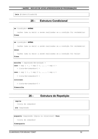 .: NAPRO :. NÚCLEO DE APOIO APRENDIZAGEM DE PROGRAMAÇÃO
ELABORADO POR BRUNO TONET 52
Leia (<identificador>)
25 - Estrutura Condicional
se <condição> entao
<ações (uma ou mais) a serem realizadas se a condição for verdadeira>
fimse
se <condição> entao
<ações (uma ou mais) a serem realizadas se a condição for verdadeira>
senao
<ações (uma ou mais) a serem realizadas se a condição for falsa>
fimse
escolha < expressão-de-seleção >
caso < exp 1 > , < exp 2 >, ... , < exp n >
< lista-de-comandos-1 >
caso < exp 1 > , < exp 2 >, ... , < exp n >
< lista-de-comandos-2 >
outrocaso
< lista-de-comandos-3 >
fimescolha
26 - Estrutura de Repetição
repita
<lista de comandos>
ate <expressão
enquanto <expressão lógica ou relacional> faca
<lista de comandos>
fimenquanto
 