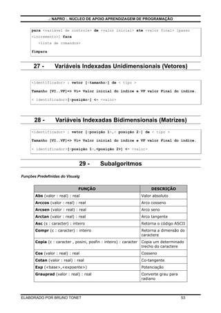 .: NAPRO :. NÚCLEO DE APOIO APRENDIZAGEM DE PROGRAMAÇÃO
ELABORADO POR BRUNO TONET 53
para <variável de controle> de <valor inicial> ate <valor final> [passo
<incremento>] faca
<lista de comandos>
fimpara
27 - Variáveis Indexadas Unidimensionais (Vetores)
<identificador> : vetor [<tamanho>] de < tipo >
Tamanho [VI..VF]=> Vi= Valor inicial do índice e VF valor Final do índice.
< identificador>[<posição>] <- <valor>
28 - Variáveis Indexadas Bidimensionais (Matrizes)
<identificador> : vetor [<posição 1>,< posição 2>] de < tipo >
Tamanho [VI..VF]=> Vi= Valor inicial do índice e VF valor Final do índice.
< identificador>[<posição 1>,<posição 2>] <- <valor>
29 - Subalgoritmos
Funções Predefinidas do Visualg
FUNÇÂO DESCRIÇÃO
Abs (valor : real) : real Valor absoluto
Arccos (valor : real) : real Arco cosseno
Arcsen (valor : real) : real Arco seno
Arctan (valor : real) : real Arco tangente
Asc (s : caracter) : inteiro Retorna o código ASCII
Compr (c : caracter) : inteiro Retorna a dimensão do
caractere
Copia (c : caracter , posini, posfin : inteiro) : caracter Copia um determinado
trecho do caractere
Cos (valor : real) : real Cosseno
Cotan (valor : real) : real Co-tangente
Exp (<base>,<expoente>) Potenciação
Grauprad (valor : real) : real Converte grau para
radiano
 