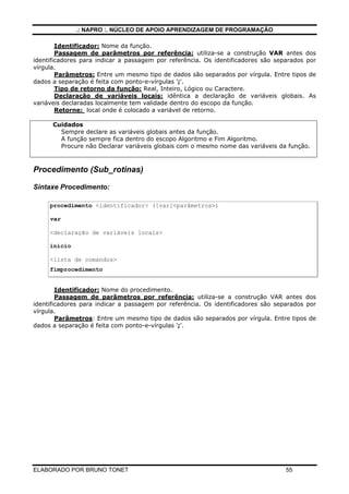 .: NAPRO :. NÚCLEO DE APOIO APRENDIZAGEM DE PROGRAMAÇÃO
ELABORADO POR BRUNO TONET 55
Identificador: Nome da função.
Passagem de parâmetros por referência: utiliza-se a construção VAR antes dos
identificadores para indicar a passagem por referência. Os identificadores são separados por
vírgula.
Parâmetros: Entre um mesmo tipo de dados são separados por vírgula. Entre tipos de
dados a separação é feita com ponto-e-vírgulas ';'.
Tipo de retorno da função: Real, Inteiro, Lógico ou Caractere.
Declaração de variáveis locais: idêntica a declaração de variáveis globais. As
variáveis declaradas localmente tem validade dentro do escopo da função.
Retorne: local onde é colocado a variável de retorno.
Cuidados
Sempre declare as variáveis globais antes da função.
A função sempre fica dentro do escopo Algoritmo e Fim Algoritmo.
Procure não Declarar variáveis globais com o mesmo nome das variáveis da função.
Procedimento (Sub_rotinas)
Sintaxe Procedimento:
procedimento <identificador> ([var]<parâmetros>)
var
<declaração de variáveis locais>
inicio
<lista de comandos>
fimprocedimento
Identificador: Nome do procedimento.
Passagem de parâmetros por referência: utiliza-se a construção VAR antes dos
identificadores para indicar a passagem por referência. Os identificadores são separados por
vírgula.
Parâmetros: Entre um mesmo tipo de dados são separados por vírgula. Entre tipos de
dados a separação é feita com ponto-e-vírgulas ';'.
 