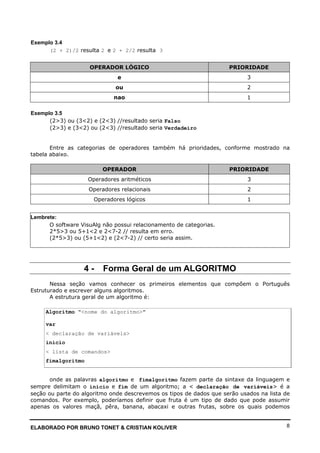 ELABORADO POR BRUNO TONET & CRISTIAN KOLIVER 8
Exemplo 3.4
(2 + 2)/2 resulta 2 e 2 + 2/2 resulta 3
OPERADOR LÓGICO PRIORIDADE
e 3
ou 2
nao 1
Exemplo 3.5
(2>3) ou (3<2) e (2<3) //resultado seria Falso
(2>3) e (3<2) ou (2<3) //resultado seria Verdadeiro
Entre as categorias de operadores também há prioridades, conforme mostrado na
tabela abaixo.
OPERADOR PRIORIDADE
Operadores aritméticos 3
Operadores relacionais 2
Operadores lógicos 1
Lembrete:
O software VisuAlg não possui relacionamento de categorias.
2*5>3 ou 5+1<2 e 2<7-2 // resulta em erro.
(2*5>3) ou (5+1<2) e (2<7-2) // certo seria assim.
4 - Forma Geral de um ALGORITMO
Nessa seção vamos conhecer os primeiros elementos que compõem o Português
Estruturado e escrever alguns algoritmos.
A estrutura geral de um algoritmo é:
Algoritmo "<nome do algoritmo>"
var
< declaração de variáveis>
inicio
< lista de comandos>
fimalgoritmo
onde as palavras algoritmo e fimalgoritmo fazem parte da sintaxe da linguagem e
sempre delimitam o inicio e fim de um algoritmo; a < declaração de variáveis> é a
seção ou parte do algoritmo onde descrevemos os tipos de dados que serão usados na lista de
comandos. Por exemplo, poderíamos definir que fruta é um tipo de dado que pode assumir
apenas os valores maçã, pêra, banana, abacaxi e outras frutas, sobre os quais podemos
 