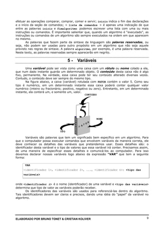 ELABORADO POR BRUNO TONET & CRISTIAN KOLIVER 9
efetuar as operações comparar, comprar, comer e servir; inicio indica o fim das declarações
e o início da seção de comandos; < lista de comandos > é apenas uma indicação de que
entre as palavras inicio e fimalgoritmo podemos escrever uma lista com uma ou mais
instruções ou comandos. É importante salientar que, quando um algoritmo é “executado”, as
instruções ou comandos de um algoritmo são sempre executados na ordem em que aparecem
no mesmo.
As palavras que fazem parte da sintaxe da linguagem são palavras reservadas, ou
seja, não podem ser usadas para outro propósito em um algoritmo que não seja aquele
previsto nas regras de sintaxe. A palavra algoritmo, por exemplo, é uma palavra reservada.
Neste texto, as palavras reservadas sempre aparecerão em negrito.
5 - Variáveis
Uma variável pode ser vista como uma caixa com um rótulo ou nome colado a ela,
que num dado instante guarda um determinado objeto. O conteúdo desta caixa não é algo
fixo, permanente. Na verdade, essa caixa pode ter seu conteúdo alterado diversas vezes.
Contudo, o conteúdo deve ser sempre do mesmo tipo.
Na figura abaixo, a caixa (variável) rotulada com FATOR contém o valor 5. Como seu
tipo é numérico, em um determinado instante essa caixa poderá conter qualquer valor
numérico (inteiro ou fracionário; positivo, negativo ou zero). Entretanto, em um determinado
instante, ela conterá um, e somente um, valor.
Variáveis são palavras que tem um significado bem específico em um algoritmo. Para
que o computador possa executar comandos que envolvem variáveis da maneira correta, ele
deve conhecer os detalhes das variáveis que pretendemos usar. Esses detalhes são: o
identificador desta variável e o tipo de valores que essa variável irá conter. Precisamos assim,
de uma maneira de especificar esses detalhes e comunicá-los ao computador. Para isso
devemos declarar nossas variáveis logo abaixo da expressão “VAR” que tem a seguinte
forma:
VAR
<identificador 1>, <identificador 2>, ..., <identificador n>: <tipo das
variáveis>
onde <identificador i> é o nome (identificador) de uma variável e <tipo das variáveis>
determina que tipo de valor as variáveis poderão receber.
Os identificadores das variáveis são usados para referenciá-las dentro do algoritmo.
Tais identificadores devem ser claros e precisos, dando uma idéia do “papel” da variável no
algoritmo.
 