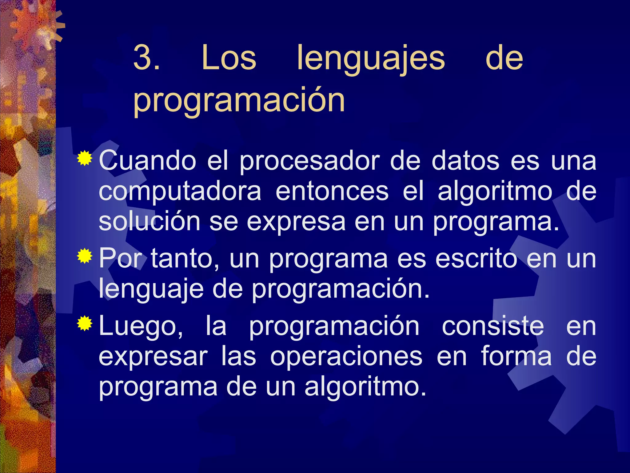 3. Los lenguajes de programación Cuando el procesador de datos es una computadora entonces el algoritmo de solución se expresa en un programa. Por tanto, un programa es escrito en un lenguaje de programación. Luego, la programación consiste en expresar las operaciones en forma de programa de un algoritmo. 