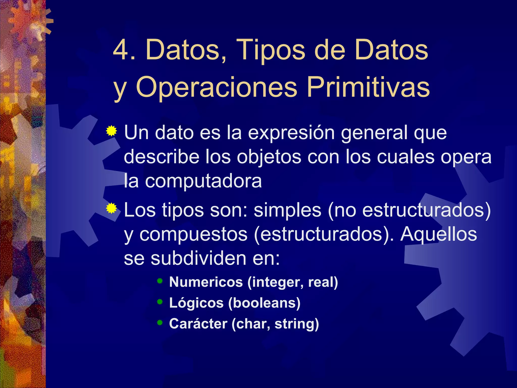 4. Datos, Tipos de Datos y Operaciones Primitivas   Un dato es la expresión general que describe los objetos con los cuales opera la computadora Los tipos son: simples (no estructurados) y compuestos (estructurados). Aquellos se subdividen en: Numericos (integer, real) Lógicos (booleans) Carácter (char, string) 