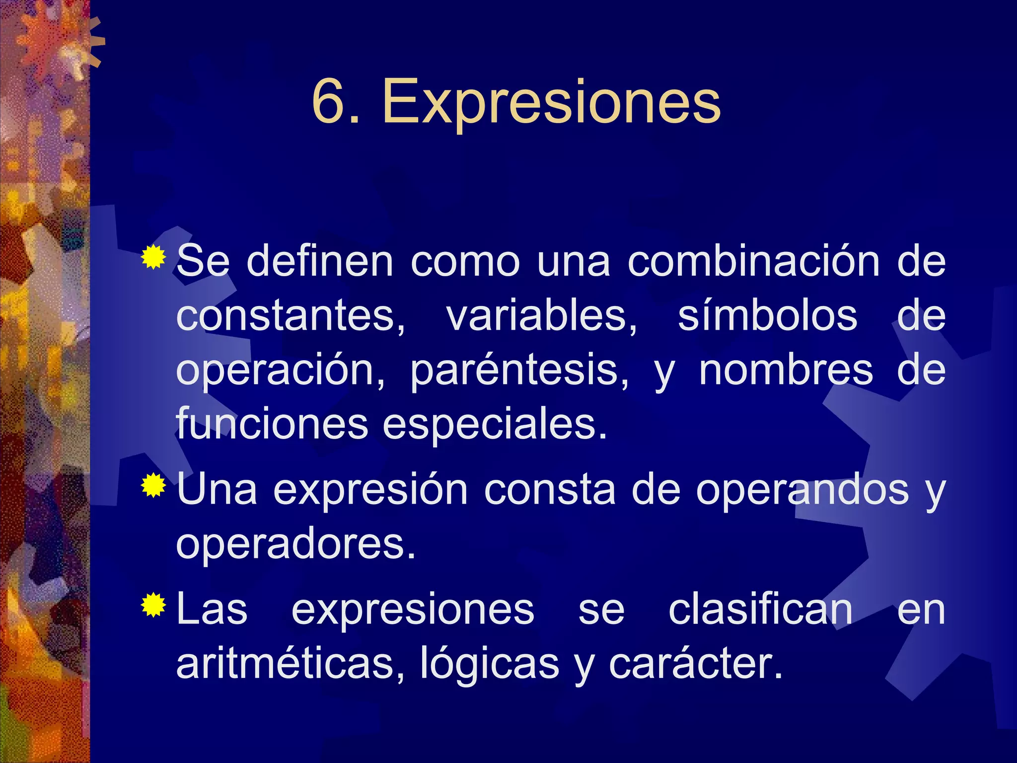 6. Expresiones Se definen como una combinación de constantes, variables, símbolos de operación, paréntesis, y nombres de funciones especiales. Una expresión consta de operandos y operadores. Las expresiones se clasifican en aritméticas, lógicas y carácter. 